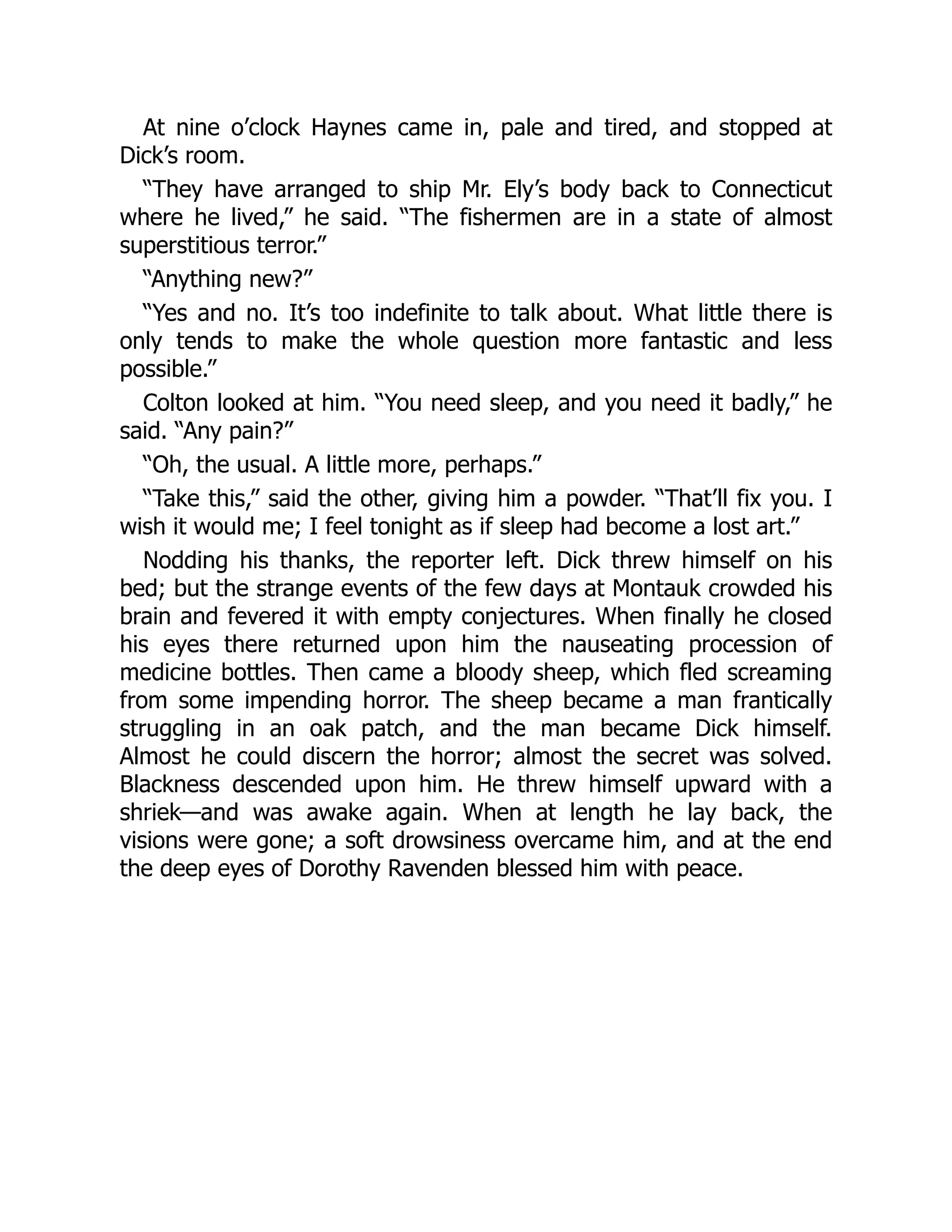 At nine o’clock Haynes came in, pale and tired, and stopped at
Dick’s room.
“They have arranged to ship Mr. Ely’s body back to Connecticut
where he lived,” he said. “The fishermen are in a state of almost
superstitious terror.”
“Anything new?”
“Yes and no. It’s too indefinite to talk about. What little there is
only tends to make the whole question more fantastic and less
possible.”
Colton looked at him. “You need sleep, and you need it badly,” he
said. “Any pain?”
“Oh, the usual. A little more, perhaps.”
“Take this,” said the other, giving him a powder. “That’ll fix you. I
wish it would me; I feel tonight as if sleep had become a lost art.”
Nodding his thanks, the reporter left. Dick threw himself on his
bed; but the strange events of the few days at Montauk crowded his
brain and fevered it with empty conjectures. When finally he closed
his eyes there returned upon him the nauseating procession of
medicine bottles. Then came a bloody sheep, which fled screaming
from some impending horror. The sheep became a man frantically
struggling in an oak patch, and the man became Dick himself.
Almost he could discern the horror; almost the secret was solved.
Blackness descended upon him. He threw himself upward with a
shriek—and was awake again. When at length he lay back, the
visions were gone; a soft drowsiness overcame him, and at the end
the deep eyes of Dorothy Ravenden blessed him with peace.
 