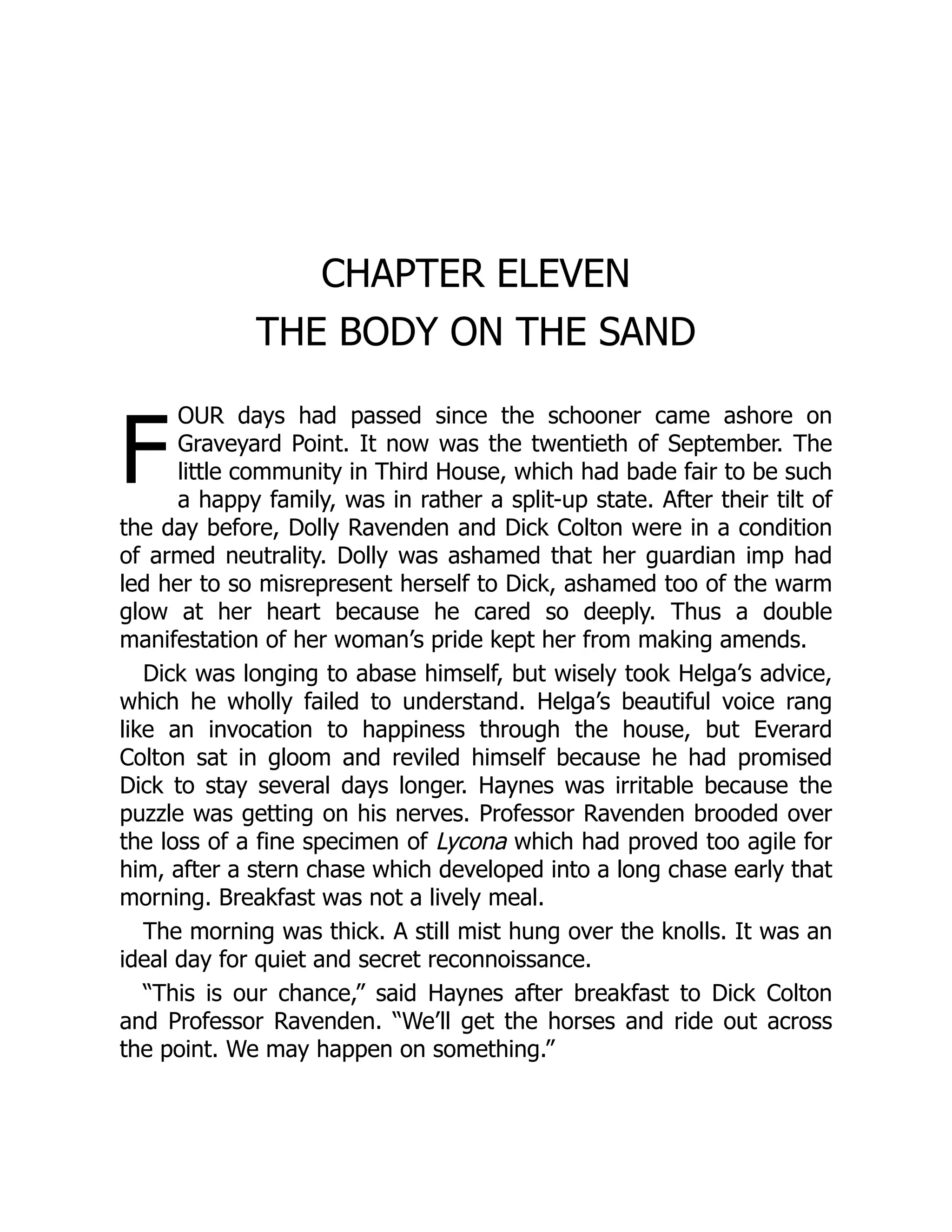 F
CHAPTER ELEVEN
THE BODY ON THE SAND
OUR days had passed since the schooner came ashore on
Graveyard Point. It now was the twentieth of September. The
little community in Third House, which had bade fair to be such
a happy family, was in rather a split-up state. After their tilt of
the day before, Dolly Ravenden and Dick Colton were in a condition
of armed neutrality. Dolly was ashamed that her guardian imp had
led her to so misrepresent herself to Dick, ashamed too of the warm
glow at her heart because he cared so deeply. Thus a double
manifestation of her woman’s pride kept her from making amends.
Dick was longing to abase himself, but wisely took Helga’s advice,
which he wholly failed to understand. Helga’s beautiful voice rang
like an invocation to happiness through the house, but Everard
Colton sat in gloom and reviled himself because he had promised
Dick to stay several days longer. Haynes was irritable because the
puzzle was getting on his nerves. Professor Ravenden brooded over
the loss of a fine specimen of Lycona which had proved too agile for
him, after a stern chase which developed into a long chase early that
morning. Breakfast was not a lively meal.
The morning was thick. A still mist hung over the knolls. It was an
ideal day for quiet and secret reconnoissance.
“This is our chance,” said Haynes after breakfast to Dick Colton
and Professor Ravenden. “We’ll get the horses and ride out across
the point. We may happen on something.”
 