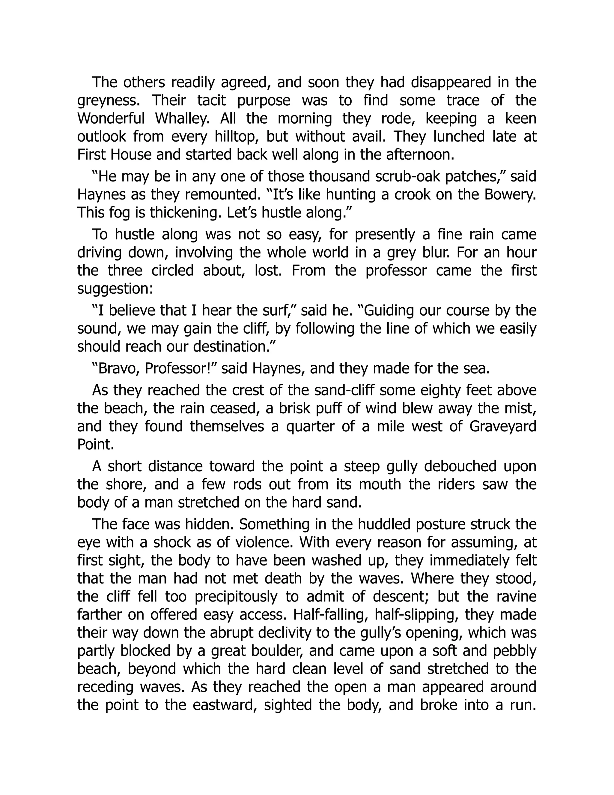 The others readily agreed, and soon they had disappeared in the
greyness. Their tacit purpose was to find some trace of the
Wonderful Whalley. All the morning they rode, keeping a keen
outlook from every hilltop, but without avail. They lunched late at
First House and started back well along in the afternoon.
“He may be in any one of those thousand scrub-oak patches,” said
Haynes as they remounted. “It’s like hunting a crook on the Bowery.
This fog is thickening. Let’s hustle along.”
To hustle along was not so easy, for presently a fine rain came
driving down, involving the whole world in a grey blur. For an hour
the three circled about, lost. From the professor came the first
suggestion:
“I believe that I hear the surf,” said he. “Guiding our course by the
sound, we may gain the cliff, by following the line of which we easily
should reach our destination.”
“Bravo, Professor!” said Haynes, and they made for the sea.
As they reached the crest of the sand-cliff some eighty feet above
the beach, the rain ceased, a brisk puff of wind blew away the mist,
and they found themselves a quarter of a mile west of Graveyard
Point.
A short distance toward the point a steep gully debouched upon
the shore, and a few rods out from its mouth the riders saw the
body of a man stretched on the hard sand.
The face was hidden. Something in the huddled posture struck the
eye with a shock as of violence. With every reason for assuming, at
first sight, the body to have been washed up, they immediately felt
that the man had not met death by the waves. Where they stood,
the cliff fell too precipitously to admit of descent; but the ravine
farther on offered easy access. Half-falling, half-slipping, they made
their way down the abrupt declivity to the gully’s opening, which was
partly blocked by a great boulder, and came upon a soft and pebbly
beach, beyond which the hard clean level of sand stretched to the
receding waves. As they reached the open a man appeared around
the point to the eastward, sighted the body, and broke into a run.
 