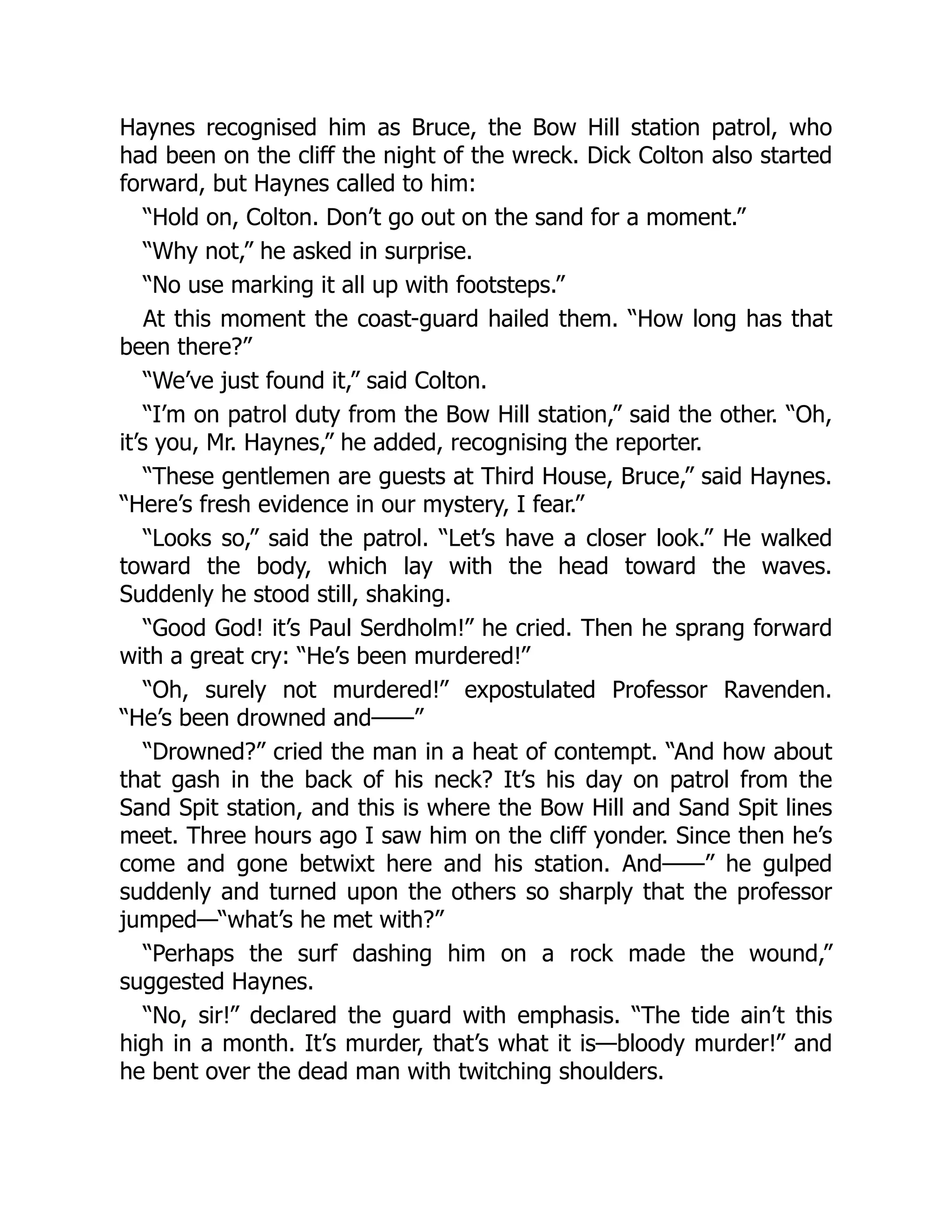 Haynes recognised him as Bruce, the Bow Hill station patrol, who
had been on the cliff the night of the wreck. Dick Colton also started
forward, but Haynes called to him:
“Hold on, Colton. Don’t go out on the sand for a moment.”
“Why not,” he asked in surprise.
“No use marking it all up with footsteps.”
At this moment the coast-guard hailed them. “How long has that
been there?”
“We’ve just found it,” said Colton.
“I’m on patrol duty from the Bow Hill station,” said the other. “Oh,
it’s you, Mr. Haynes,” he added, recognising the reporter.
“These gentlemen are guests at Third House, Bruce,” said Haynes.
“Here’s fresh evidence in our mystery, I fear.”
“Looks so,” said the patrol. “Let’s have a closer look.” He walked
toward the body, which lay with the head toward the waves.
Suddenly he stood still, shaking.
“Good God! it’s Paul Serdholm!” he cried. Then he sprang forward
with a great cry: “He’s been murdered!”
“Oh, surely not murdered!” expostulated Professor Ravenden.
“He’s been drowned and——”
“Drowned?” cried the man in a heat of contempt. “And how about
that gash in the back of his neck? It’s his day on patrol from the
Sand Spit station, and this is where the Bow Hill and Sand Spit lines
meet. Three hours ago I saw him on the cliff yonder. Since then he’s
come and gone betwixt here and his station. And——” he gulped
suddenly and turned upon the others so sharply that the professor
jumped—“what’s he met with?”
“Perhaps the surf dashing him on a rock made the wound,”
suggested Haynes.
“No, sir!” declared the guard with emphasis. “The tide ain’t this
high in a month. It’s murder, that’s what it is—bloody murder!” and
he bent over the dead man with twitching shoulders.
 