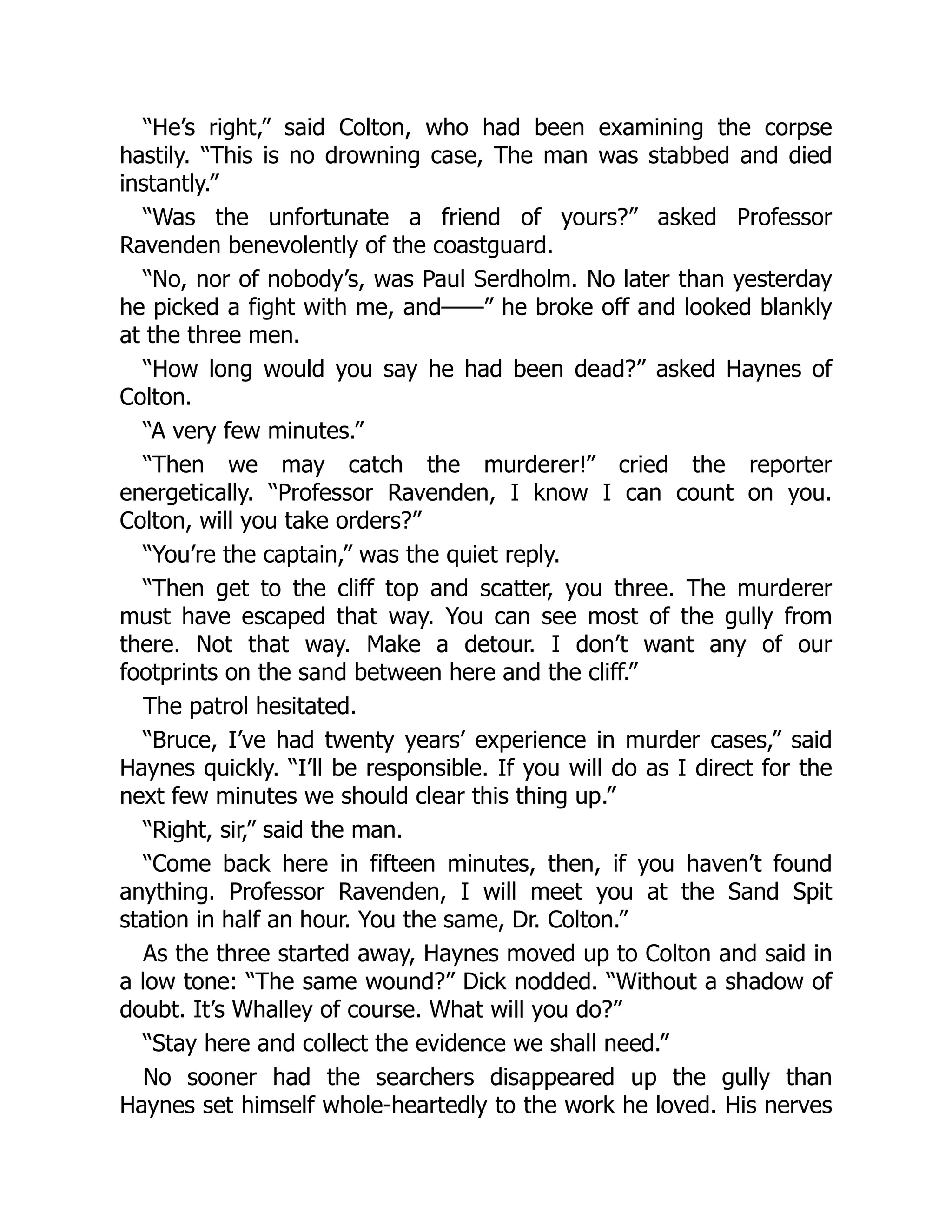 “He’s right,” said Colton, who had been examining the corpse
hastily. “This is no drowning case, The man was stabbed and died
instantly.”
“Was the unfortunate a friend of yours?” asked Professor
Ravenden benevolently of the coastguard.
“No, nor of nobody’s, was Paul Serdholm. No later than yesterday
he picked a fight with me, and——” he broke off and looked blankly
at the three men.
“How long would you say he had been dead?” asked Haynes of
Colton.
“A very few minutes.”
“Then we may catch the murderer!” cried the reporter
energetically. “Professor Ravenden, I know I can count on you.
Colton, will you take orders?”
“You’re the captain,” was the quiet reply.
“Then get to the cliff top and scatter, you three. The murderer
must have escaped that way. You can see most of the gully from
there. Not that way. Make a detour. I don’t want any of our
footprints on the sand between here and the cliff.”
The patrol hesitated.
“Bruce, I’ve had twenty years’ experience in murder cases,” said
Haynes quickly. “I’ll be responsible. If you will do as I direct for the
next few minutes we should clear this thing up.”
“Right, sir,” said the man.
“Come back here in fifteen minutes, then, if you haven’t found
anything. Professor Ravenden, I will meet you at the Sand Spit
station in half an hour. You the same, Dr. Colton.”
As the three started away, Haynes moved up to Colton and said in
a low tone: “The same wound?” Dick nodded. “Without a shadow of
doubt. It’s Whalley of course. What will you do?”
“Stay here and collect the evidence we shall need.”
No sooner had the searchers disappeared up the gully than
Haynes set himself whole-heartedly to the work he loved. His nerves
 