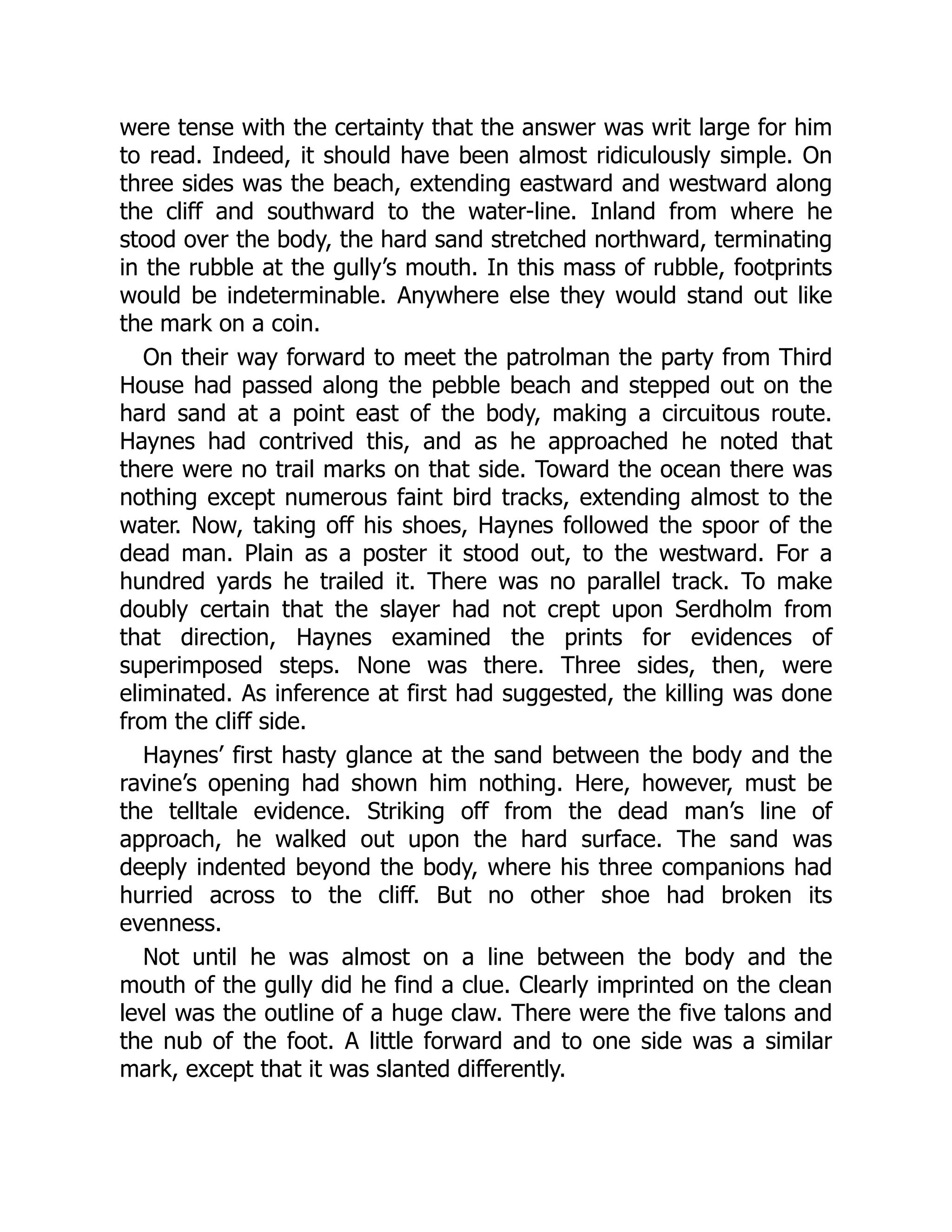 were tense with the certainty that the answer was writ large for him
to read. Indeed, it should have been almost ridiculously simple. On
three sides was the beach, extending eastward and westward along
the cliff and southward to the water-line. Inland from where he
stood over the body, the hard sand stretched northward, terminating
in the rubble at the gully’s mouth. In this mass of rubble, footprints
would be indeterminable. Anywhere else they would stand out like
the mark on a coin.
On their way forward to meet the patrolman the party from Third
House had passed along the pebble beach and stepped out on the
hard sand at a point east of the body, making a circuitous route.
Haynes had contrived this, and as he approached he noted that
there were no trail marks on that side. Toward the ocean there was
nothing except numerous faint bird tracks, extending almost to the
water. Now, taking off his shoes, Haynes followed the spoor of the
dead man. Plain as a poster it stood out, to the westward. For a
hundred yards he trailed it. There was no parallel track. To make
doubly certain that the slayer had not crept upon Serdholm from
that direction, Haynes examined the prints for evidences of
superimposed steps. None was there. Three sides, then, were
eliminated. As inference at first had suggested, the killing was done
from the cliff side.
Haynes’ first hasty glance at the sand between the body and the
ravine’s opening had shown him nothing. Here, however, must be
the telltale evidence. Striking off from the dead man’s line of
approach, he walked out upon the hard surface. The sand was
deeply indented beyond the body, where his three companions had
hurried across to the cliff. But no other shoe had broken its
evenness.
Not until he was almost on a line between the body and the
mouth of the gully did he find a clue. Clearly imprinted on the clean
level was the outline of a huge claw. There were the five talons and
the nub of the foot. A little forward and to one side was a similar
mark, except that it was slanted differently.
 