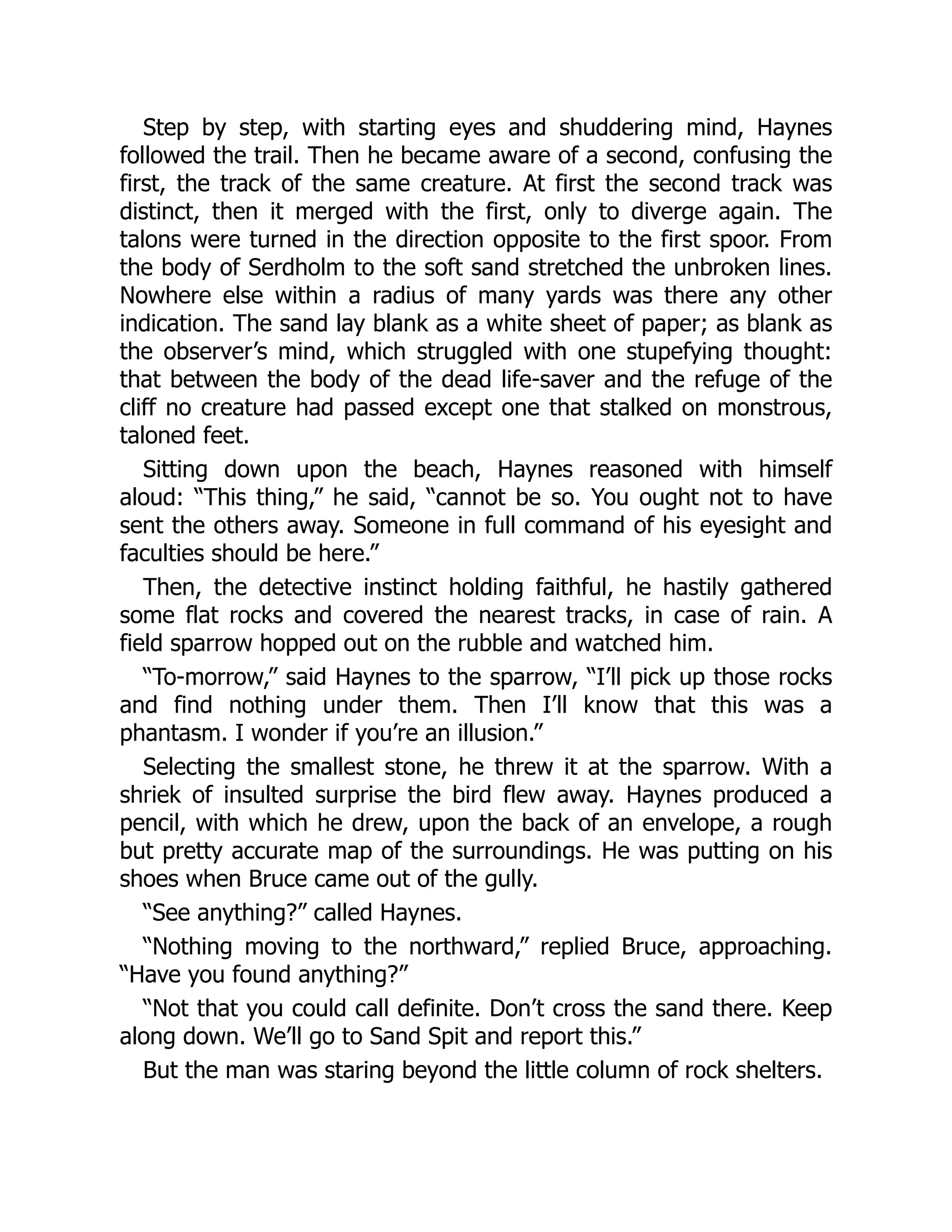 Step by step, with starting eyes and shuddering mind, Haynes
followed the trail. Then he became aware of a second, confusing the
first, the track of the same creature. At first the second track was
distinct, then it merged with the first, only to diverge again. The
talons were turned in the direction opposite to the first spoor. From
the body of Serdholm to the soft sand stretched the unbroken lines.
Nowhere else within a radius of many yards was there any other
indication. The sand lay blank as a white sheet of paper; as blank as
the observer’s mind, which struggled with one stupefying thought:
that between the body of the dead life-saver and the refuge of the
cliff no creature had passed except one that stalked on monstrous,
taloned feet.
Sitting down upon the beach, Haynes reasoned with himself
aloud: “This thing,” he said, “cannot be so. You ought not to have
sent the others away. Someone in full command of his eyesight and
faculties should be here.”
Then, the detective instinct holding faithful, he hastily gathered
some flat rocks and covered the nearest tracks, in case of rain. A
field sparrow hopped out on the rubble and watched him.
“To-morrow,” said Haynes to the sparrow, “I’ll pick up those rocks
and find nothing under them. Then I’ll know that this was a
phantasm. I wonder if you’re an illusion.”
Selecting the smallest stone, he threw it at the sparrow. With a
shriek of insulted surprise the bird flew away. Haynes produced a
pencil, with which he drew, upon the back of an envelope, a rough
but pretty accurate map of the surroundings. He was putting on his
shoes when Bruce came out of the gully.
“See anything?” called Haynes.
“Nothing moving to the northward,” replied Bruce, approaching.
“Have you found anything?”
“Not that you could call definite. Don’t cross the sand there. Keep
along down. We’ll go to Sand Spit and report this.”
But the man was staring beyond the little column of rock shelters.
 