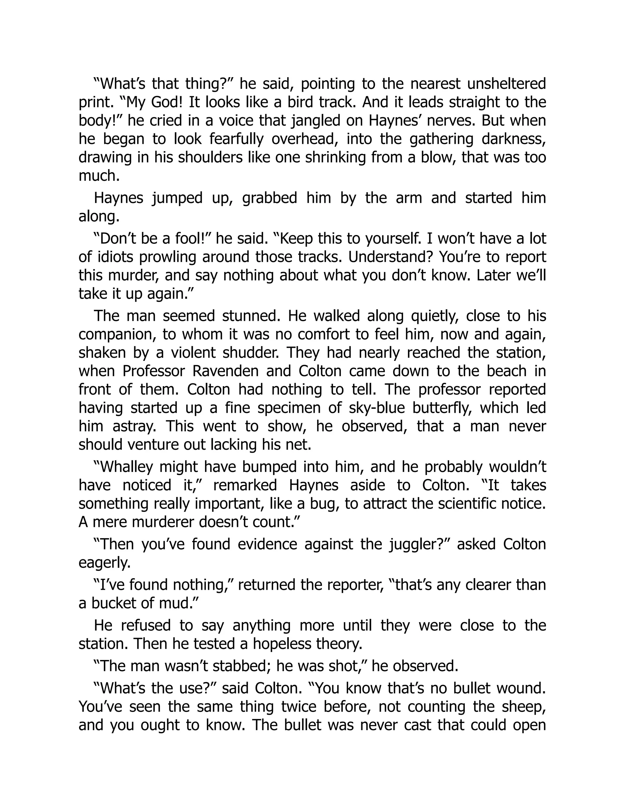 “What’s that thing?” he said, pointing to the nearest unsheltered
print. “My God! It looks like a bird track. And it leads straight to the
body!” he cried in a voice that jangled on Haynes’ nerves. But when
he began to look fearfully overhead, into the gathering darkness,
drawing in his shoulders like one shrinking from a blow, that was too
much.
Haynes jumped up, grabbed him by the arm and started him
along.
“Don’t be a fool!” he said. “Keep this to yourself. I won’t have a lot
of idiots prowling around those tracks. Understand? You’re to report
this murder, and say nothing about what you don’t know. Later we’ll
take it up again.”
The man seemed stunned. He walked along quietly, close to his
companion, to whom it was no comfort to feel him, now and again,
shaken by a violent shudder. They had nearly reached the station,
when Professor Ravenden and Colton came down to the beach in
front of them. Colton had nothing to tell. The professor reported
having started up a fine specimen of sky-blue butterfly, which led
him astray. This went to show, he observed, that a man never
should venture out lacking his net.
“Whalley might have bumped into him, and he probably wouldn’t
have noticed it,” remarked Haynes aside to Colton. “It takes
something really important, like a bug, to attract the scientific notice.
A mere murderer doesn’t count.”
“Then you’ve found evidence against the juggler?” asked Colton
eagerly.
“I’ve found nothing,” returned the reporter, “that’s any clearer than
a bucket of mud.”
He refused to say anything more until they were close to the
station. Then he tested a hopeless theory.
“The man wasn’t stabbed; he was shot,” he observed.
“What’s the use?” said Colton. “You know that’s no bullet wound.
You’ve seen the same thing twice before, not counting the sheep,
and you ought to know. The bullet was never cast that could open
 