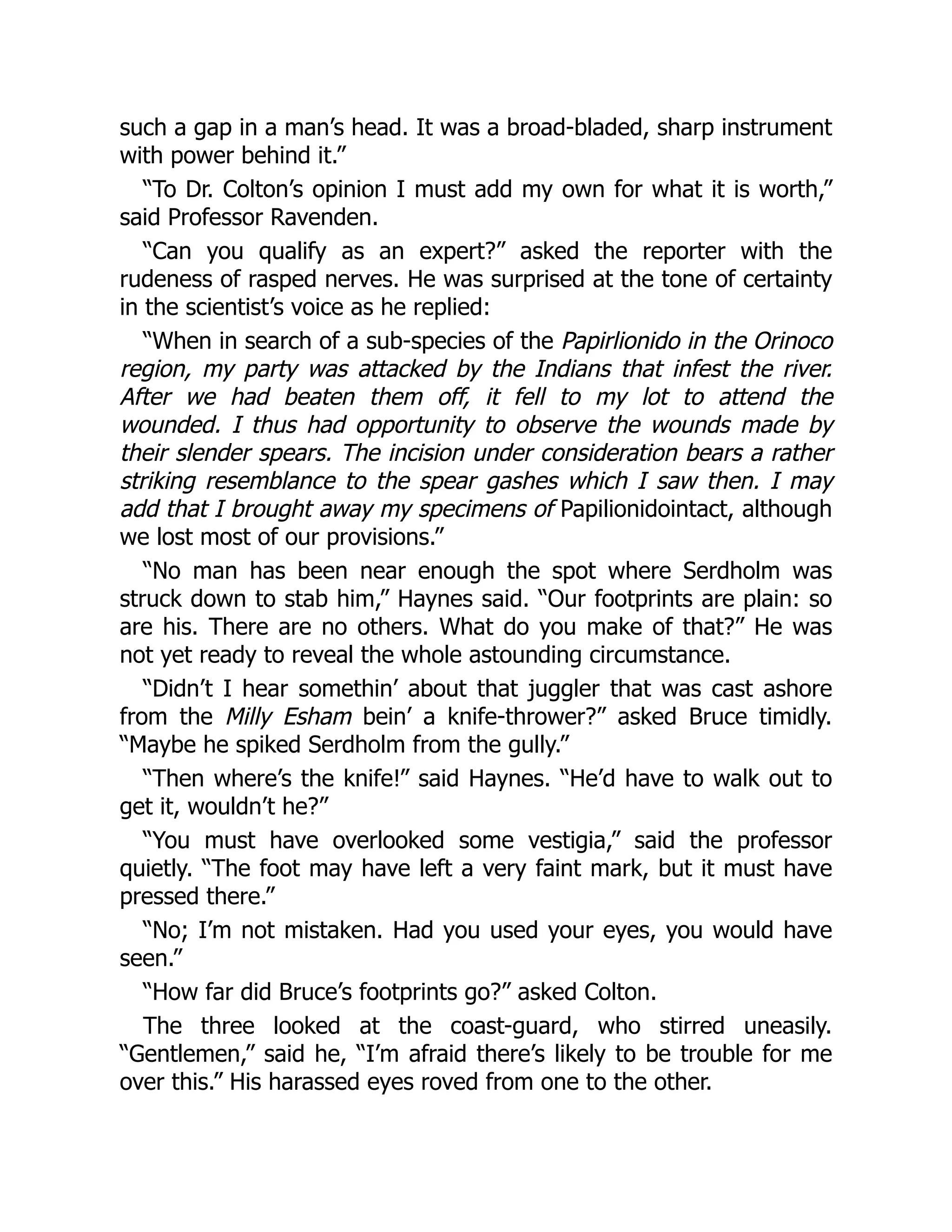 such a gap in a man’s head. It was a broad-bladed, sharp instrument
with power behind it.”
“To Dr. Colton’s opinion I must add my own for what it is worth,”
said Professor Ravenden.
“Can you qualify as an expert?” asked the reporter with the
rudeness of rasped nerves. He was surprised at the tone of certainty
in the scientist’s voice as he replied:
“When in search of a sub-species of the Papirlionido in the Orinoco
region, my party was attacked by the Indians that infest the river.
After we had beaten them off, it fell to my lot to attend the
wounded. I thus had opportunity to observe the wounds made by
their slender spears. The incision under consideration bears a rather
striking resemblance to the spear gashes which I saw then. I may
add that I brought away my specimens of Papilionidointact, although
we lost most of our provisions.”
“No man has been near enough the spot where Serdholm was
struck down to stab him,” Haynes said. “Our footprints are plain: so
are his. There are no others. What do you make of that?” He was
not yet ready to reveal the whole astounding circumstance.
“Didn’t I hear somethin’ about that juggler that was cast ashore
from the Milly Esham bein’ a knife-thrower?” asked Bruce timidly.
“Maybe he spiked Serdholm from the gully.”
“Then where’s the knife!” said Haynes. “He’d have to walk out to
get it, wouldn’t he?”
“You must have overlooked some vestigia,” said the professor
quietly. “The foot may have left a very faint mark, but it must have
pressed there.”
“No; I’m not mistaken. Had you used your eyes, you would have
seen.”
“How far did Bruce’s footprints go?” asked Colton.
The three looked at the coast-guard, who stirred uneasily.
“Gentlemen,” said he, “I’m afraid there’s likely to be trouble for me
over this.” His harassed eyes roved from one to the other.
 