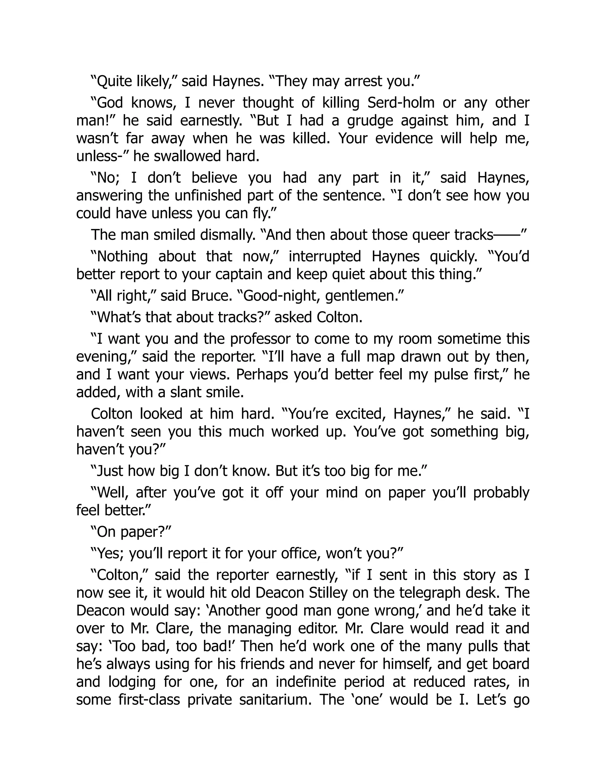 “Quite likely,” said Haynes. “They may arrest you.”
“God knows, I never thought of killing Serd-holm or any other
man!” he said earnestly. “But I had a grudge against him, and I
wasn’t far away when he was killed. Your evidence will help me,
unless-” he swallowed hard.
“No; I don’t believe you had any part in it,” said Haynes,
answering the unfinished part of the sentence. “I don’t see how you
could have unless you can fly.”
The man smiled dismally. “And then about those queer tracks——”
“Nothing about that now,” interrupted Haynes quickly. “You’d
better report to your captain and keep quiet about this thing.”
“All right,” said Bruce. “Good-night, gentlemen.”
“What’s that about tracks?” asked Colton.
“I want you and the professor to come to my room sometime this
evening,” said the reporter. “I’ll have a full map drawn out by then,
and I want your views. Perhaps you’d better feel my pulse first,” he
added, with a slant smile.
Colton looked at him hard. “You’re excited, Haynes,” he said. “I
haven’t seen you this much worked up. You’ve got something big,
haven’t you?”
“Just how big I don’t know. But it’s too big for me.”
“Well, after you’ve got it off your mind on paper you’ll probably
feel better.”
“On paper?”
“Yes; you’ll report it for your office, won’t you?”
“Colton,” said the reporter earnestly, “if I sent in this story as I
now see it, it would hit old Deacon Stilley on the telegraph desk. The
Deacon would say: ‘Another good man gone wrong,’ and he’d take it
over to Mr. Clare, the managing editor. Mr. Clare would read it and
say: ‘Too bad, too bad!’ Then he’d work one of the many pulls that
he’s always using for his friends and never for himself, and get board
and lodging for one, for an indefinite period at reduced rates, in
some first-class private sanitarium. The ‘one’ would be I. Let’s go
 