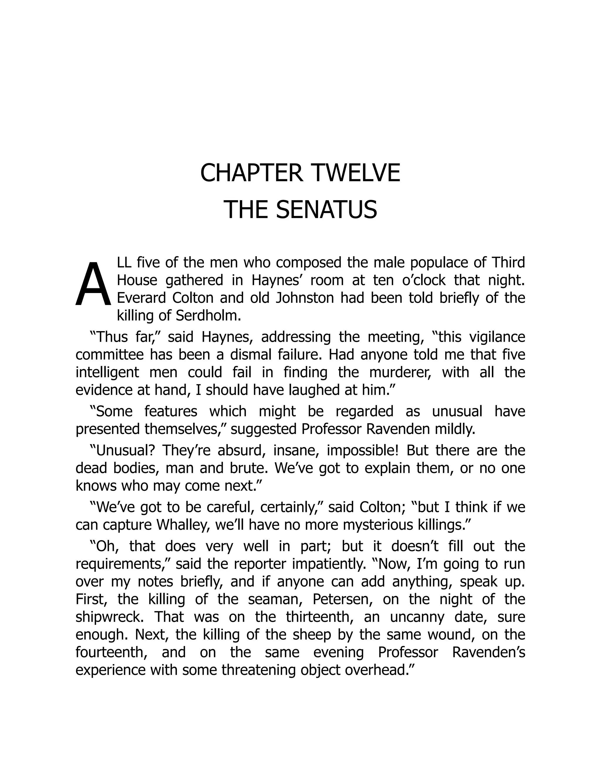 A
CHAPTER TWELVE
THE SENATUS
LL five of the men who composed the male populace of Third
House gathered in Haynes’ room at ten o’clock that night.
Everard Colton and old Johnston had been told briefly of the
killing of Serdholm.
“Thus far,” said Haynes, addressing the meeting, “this vigilance
committee has been a dismal failure. Had anyone told me that five
intelligent men could fail in finding the murderer, with all the
evidence at hand, I should have laughed at him.”
“Some features which might be regarded as unusual have
presented themselves,” suggested Professor Ravenden mildly.
“Unusual? They’re absurd, insane, impossible! But there are the
dead bodies, man and brute. We’ve got to explain them, or no one
knows who may come next.”
“We’ve got to be careful, certainly,” said Colton; “but I think if we
can capture Whalley, we’ll have no more mysterious killings.”
“Oh, that does very well in part; but it doesn’t fill out the
requirements,” said the reporter impatiently. “Now, I’m going to run
over my notes briefly, and if anyone can add anything, speak up.
First, the killing of the seaman, Petersen, on the night of the
shipwreck. That was on the thirteenth, an uncanny date, sure
enough. Next, the killing of the sheep by the same wound, on the
fourteenth, and on the same evening Professor Ravenden’s
experience with some threatening object overhead.”
 