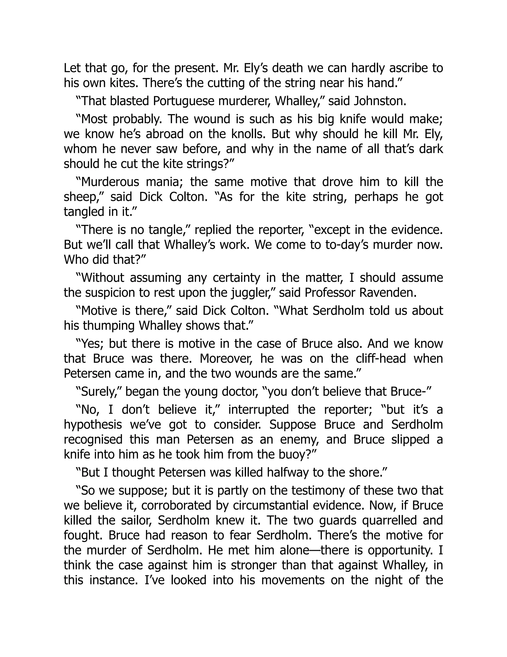 Let that go, for the present. Mr. Ely’s death we can hardly ascribe to
his own kites. There’s the cutting of the string near his hand.”
“That blasted Portuguese murderer, Whalley,” said Johnston.
“Most probably. The wound is such as his big knife would make;
we know he’s abroad on the knolls. But why should he kill Mr. Ely,
whom he never saw before, and why in the name of all that’s dark
should he cut the kite strings?”
“Murderous mania; the same motive that drove him to kill the
sheep,” said Dick Colton. “As for the kite string, perhaps he got
tangled in it.”
“There is no tangle,” replied the reporter, “except in the evidence.
But we’ll call that Whalley’s work. We come to to-day’s murder now.
Who did that?”
“Without assuming any certainty in the matter, I should assume
the suspicion to rest upon the juggler,” said Professor Ravenden.
“Motive is there,” said Dick Colton. “What Serdholm told us about
his thumping Whalley shows that.”
“Yes; but there is motive in the case of Bruce also. And we know
that Bruce was there. Moreover, he was on the cliff-head when
Petersen came in, and the two wounds are the same.”
“Surely,” began the young doctor, “you don’t believe that Bruce-”
“No, I don’t believe it,” interrupted the reporter; “but it’s a
hypothesis we’ve got to consider. Suppose Bruce and Serdholm
recognised this man Petersen as an enemy, and Bruce slipped a
knife into him as he took him from the buoy?”
“But I thought Petersen was killed halfway to the shore.”
“So we suppose; but it is partly on the testimony of these two that
we believe it, corroborated by circumstantial evidence. Now, if Bruce
killed the sailor, Serdholm knew it. The two guards quarrelled and
fought. Bruce had reason to fear Serdholm. There’s the motive for
the murder of Serdholm. He met him alone—there is opportunity. I
think the case against him is stronger than that against Whalley, in
this instance. I’ve looked into his movements on the night of the
 