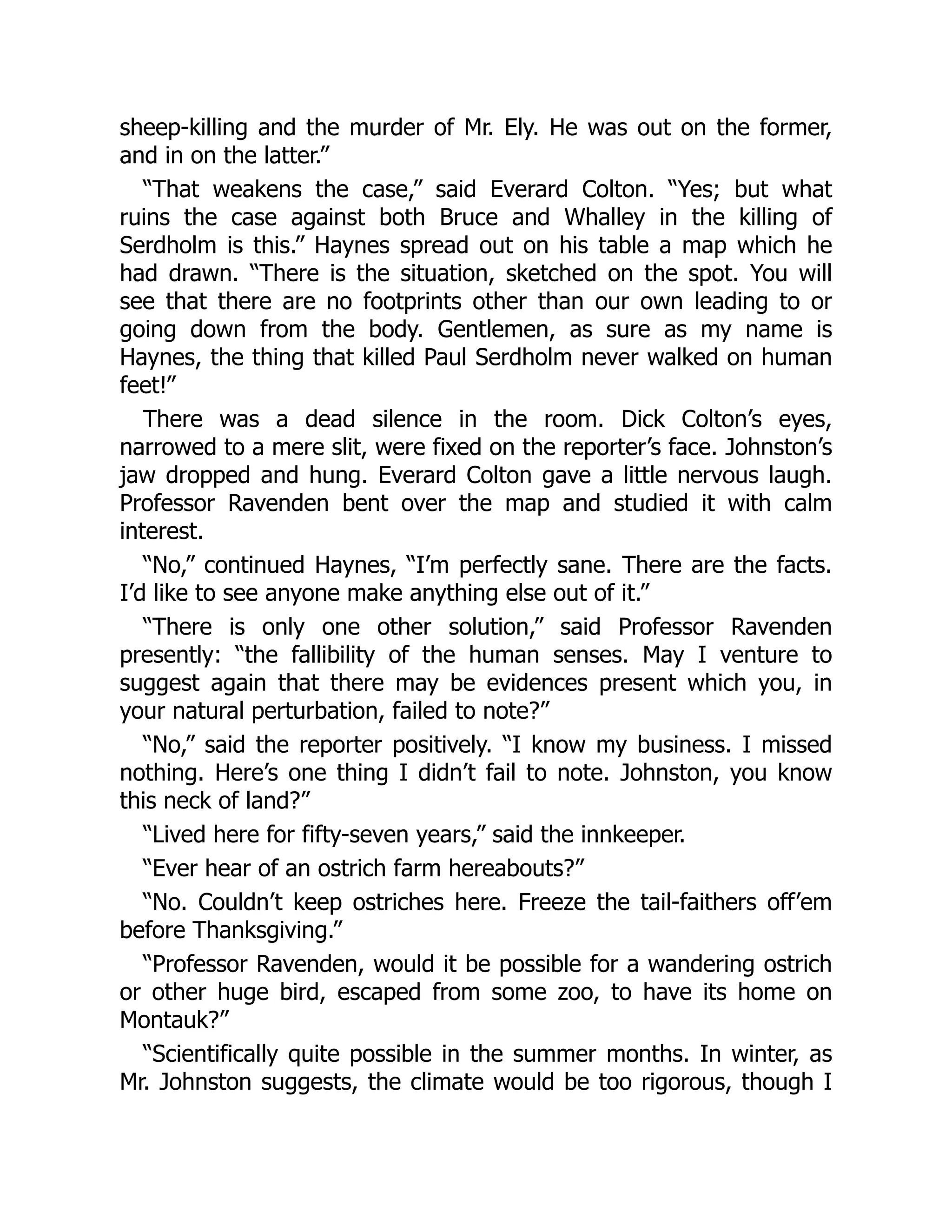 sheep-killing and the murder of Mr. Ely. He was out on the former,
and in on the latter.”
“That weakens the case,” said Everard Colton. “Yes; but what
ruins the case against both Bruce and Whalley in the killing of
Serdholm is this.” Haynes spread out on his table a map which he
had drawn. “There is the situation, sketched on the spot. You will
see that there are no footprints other than our own leading to or
going down from the body. Gentlemen, as sure as my name is
Haynes, the thing that killed Paul Serdholm never walked on human
feet!”
There was a dead silence in the room. Dick Colton’s eyes,
narrowed to a mere slit, were fixed on the reporter’s face. Johnston’s
jaw dropped and hung. Everard Colton gave a little nervous laugh.
Professor Ravenden bent over the map and studied it with calm
interest.
“No,” continued Haynes, “I’m perfectly sane. There are the facts.
I’d like to see anyone make anything else out of it.”
“There is only one other solution,” said Professor Ravenden
presently: “the fallibility of the human senses. May I venture to
suggest again that there may be evidences present which you, in
your natural perturbation, failed to note?”
“No,” said the reporter positively. “I know my business. I missed
nothing. Here’s one thing I didn’t fail to note. Johnston, you know
this neck of land?”
“Lived here for fifty-seven years,” said the innkeeper.
“Ever hear of an ostrich farm hereabouts?”
“No. Couldn’t keep ostriches here. Freeze the tail-faithers off’em
before Thanksgiving.”
“Professor Ravenden, would it be possible for a wandering ostrich
or other huge bird, escaped from some zoo, to have its home on
Montauk?”
“Scientifically quite possible in the summer months. In winter, as
Mr. Johnston suggests, the climate would be too rigorous, though I
 