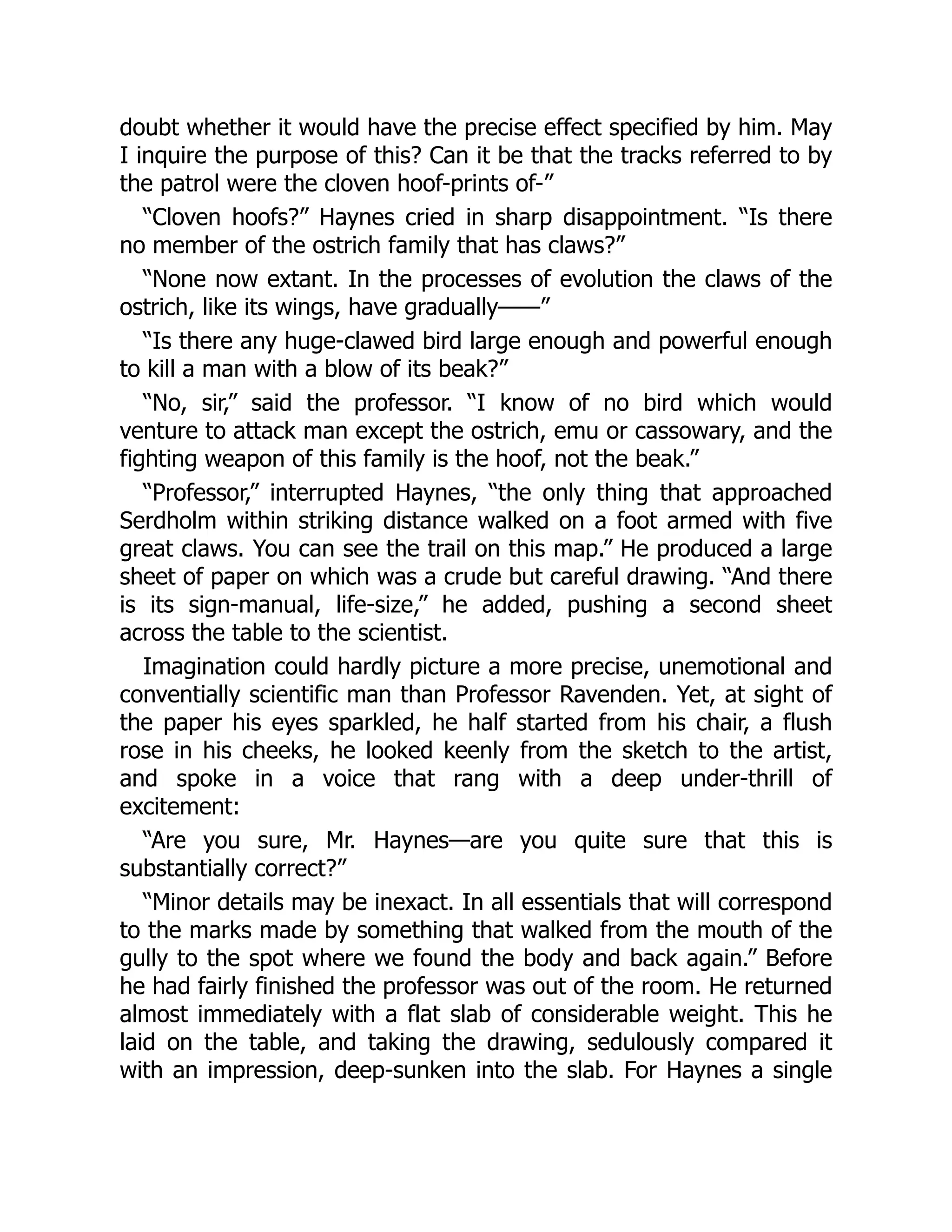 doubt whether it would have the precise effect specified by him. May
I inquire the purpose of this? Can it be that the tracks referred to by
the patrol were the cloven hoof-prints of-”
“Cloven hoofs?” Haynes cried in sharp disappointment. “Is there
no member of the ostrich family that has claws?”
“None now extant. In the processes of evolution the claws of the
ostrich, like its wings, have gradually——”
“Is there any huge-clawed bird large enough and powerful enough
to kill a man with a blow of its beak?”
“No, sir,” said the professor. “I know of no bird which would
venture to attack man except the ostrich, emu or cassowary, and the
fighting weapon of this family is the hoof, not the beak.”
“Professor,” interrupted Haynes, “the only thing that approached
Serdholm within striking distance walked on a foot armed with five
great claws. You can see the trail on this map.” He produced a large
sheet of paper on which was a crude but careful drawing. “And there
is its sign-manual, life-size,” he added, pushing a second sheet
across the table to the scientist.
Imagination could hardly picture a more precise, unemotional and
conventially scientific man than Professor Ravenden. Yet, at sight of
the paper his eyes sparkled, he half started from his chair, a flush
rose in his cheeks, he looked keenly from the sketch to the artist,
and spoke in a voice that rang with a deep under-thrill of
excitement:
“Are you sure, Mr. Haynes—are you quite sure that this is
substantially correct?”
“Minor details may be inexact. In all essentials that will correspond
to the marks made by something that walked from the mouth of the
gully to the spot where we found the body and back again.” Before
he had fairly finished the professor was out of the room. He returned
almost immediately with a flat slab of considerable weight. This he
laid on the table, and taking the drawing, sedulously compared it
with an impression, deep-sunken into the slab. For Haynes a single
 
