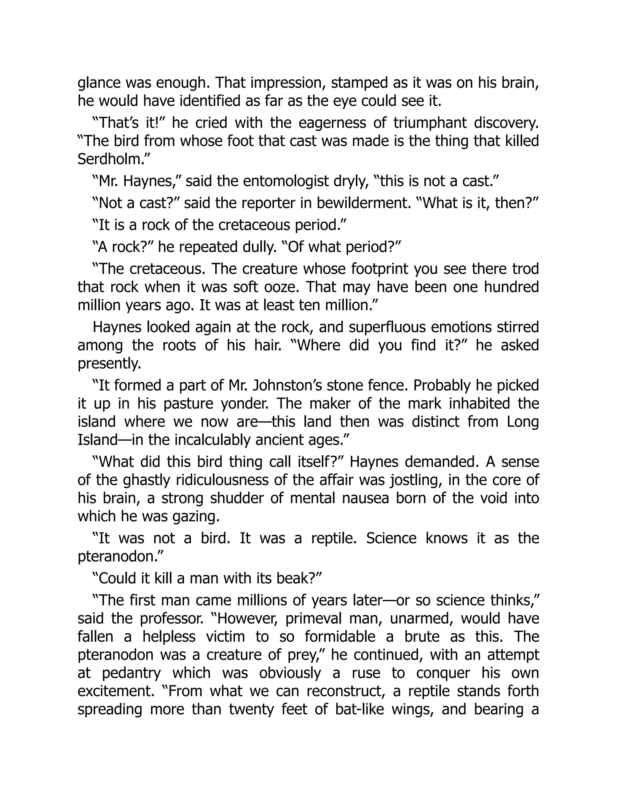 glance was enough. That impression, stamped as it was on his brain,
he would have identified as far as the eye could see it.
“That’s it!” he cried with the eagerness of triumphant discovery.
“The bird from whose foot that cast was made is the thing that killed
Serdholm.”
“Mr. Haynes,” said the entomologist dryly, “this is not a cast.”
“Not a cast?” said the reporter in bewilderment. “What is it, then?”
“It is a rock of the cretaceous period.”
“A rock?” he repeated dully. “Of what period?”
“The cretaceous. The creature whose footprint you see there trod
that rock when it was soft ooze. That may have been one hundred
million years ago. It was at least ten million.”
Haynes looked again at the rock, and superfluous emotions stirred
among the roots of his hair. “Where did you find it?” he asked
presently.
“It formed a part of Mr. Johnston’s stone fence. Probably he picked
it up in his pasture yonder. The maker of the mark inhabited the
island where we now are—this land then was distinct from Long
Island—in the incalculably ancient ages.”
“What did this bird thing call itself?” Haynes demanded. A sense
of the ghastly ridiculousness of the affair was jostling, in the core of
his brain, a strong shudder of mental nausea born of the void into
which he was gazing.
“It was not a bird. It was a reptile. Science knows it as the
pteranodon.”
“Could it kill a man with its beak?”
“The first man came millions of years later—or so science thinks,”
said the professor. “However, primeval man, unarmed, would have
fallen a helpless victim to so formidable a brute as this. The
pteranodon was a creature of prey,” he continued, with an attempt
at pedantry which was obviously a ruse to conquer his own
excitement. “From what we can reconstruct, a reptile stands forth
spreading more than twenty feet of bat-like wings, and bearing a
 