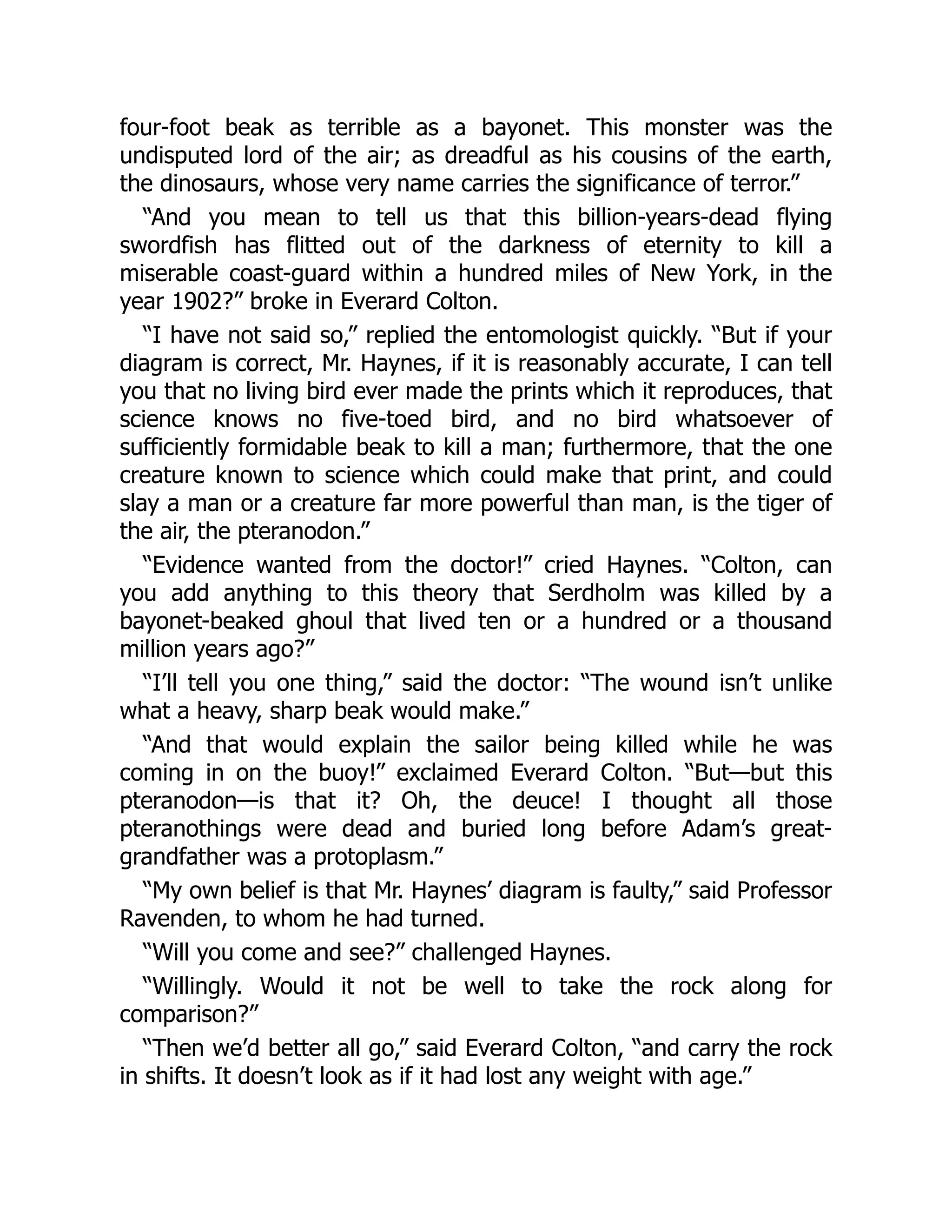 four-foot beak as terrible as a bayonet. This monster was the
undisputed lord of the air; as dreadful as his cousins of the earth,
the dinosaurs, whose very name carries the significance of terror.”
“And you mean to tell us that this billion-years-dead flying
swordfish has flitted out of the darkness of eternity to kill a
miserable coast-guard within a hundred miles of New York, in the
year 1902?” broke in Everard Colton.
“I have not said so,” replied the entomologist quickly. “But if your
diagram is correct, Mr. Haynes, if it is reasonably accurate, I can tell
you that no living bird ever made the prints which it reproduces, that
science knows no five-toed bird, and no bird whatsoever of
sufficiently formidable beak to kill a man; furthermore, that the one
creature known to science which could make that print, and could
slay a man or a creature far more powerful than man, is the tiger of
the air, the pteranodon.”
“Evidence wanted from the doctor!” cried Haynes. “Colton, can
you add anything to this theory that Serdholm was killed by a
bayonet-beaked ghoul that lived ten or a hundred or a thousand
million years ago?”
“I’ll tell you one thing,” said the doctor: “The wound isn’t unlike
what a heavy, sharp beak would make.”
“And that would explain the sailor being killed while he was
coming in on the buoy!” exclaimed Everard Colton. “But—but this
pteranodon—is that it? Oh, the deuce! I thought all those
pteranothings were dead and buried long before Adam’s great-
grandfather was a protoplasm.”
“My own belief is that Mr. Haynes’ diagram is faulty,” said Professor
Ravenden, to whom he had turned.
“Will you come and see?” challenged Haynes.
“Willingly. Would it not be well to take the rock along for
comparison?”
“Then we’d better all go,” said Everard Colton, “and carry the rock
in shifts. It doesn’t look as if it had lost any weight with age.”
 