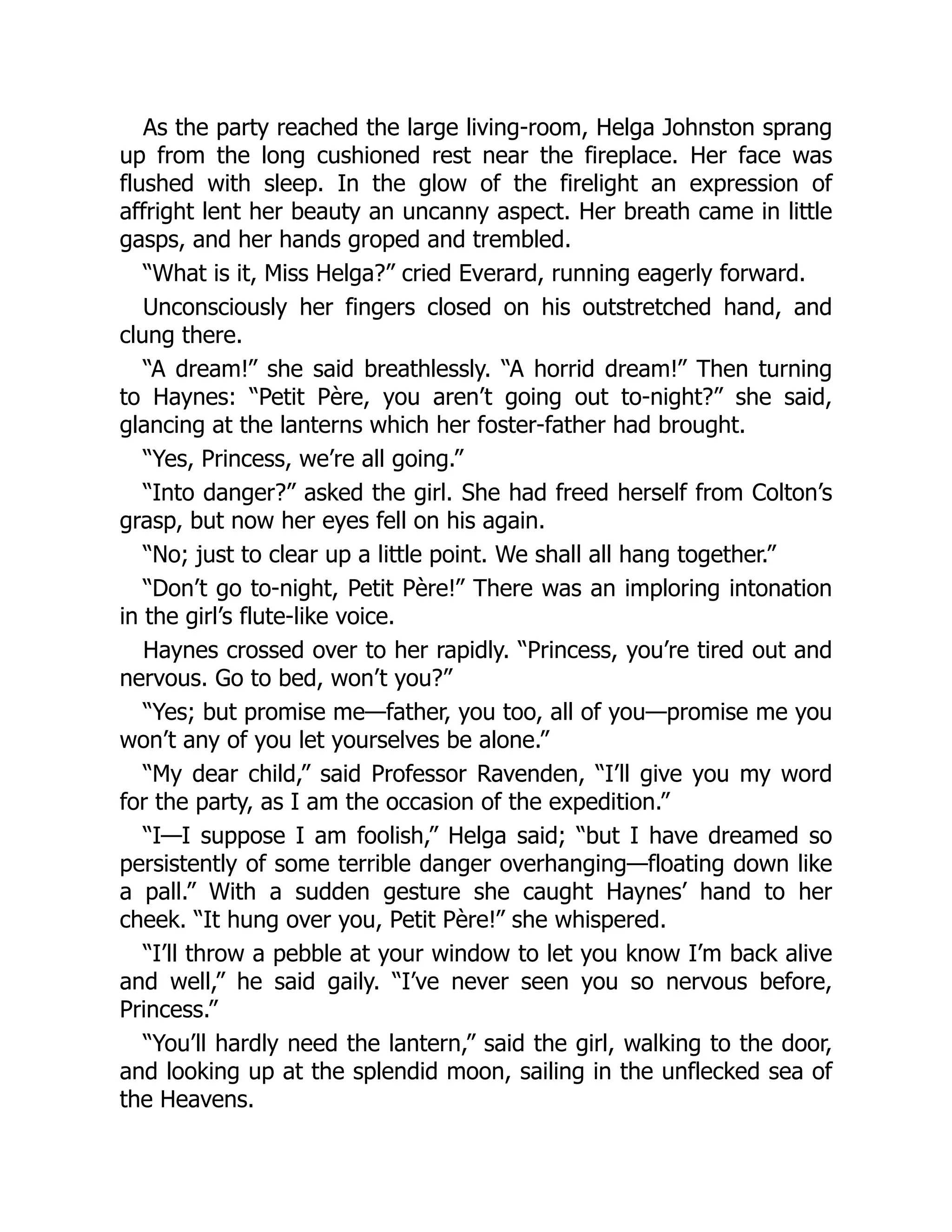 As the party reached the large living-room, Helga Johnston sprang
up from the long cushioned rest near the fireplace. Her face was
flushed with sleep. In the glow of the firelight an expression of
affright lent her beauty an uncanny aspect. Her breath came in little
gasps, and her hands groped and trembled.
“What is it, Miss Helga?” cried Everard, running eagerly forward.
Unconsciously her fingers closed on his outstretched hand, and
clung there.
“A dream!” she said breathlessly. “A horrid dream!” Then turning
to Haynes: “Petit Père, you aren’t going out to-night?” she said,
glancing at the lanterns which her foster-father had brought.
“Yes, Princess, we’re all going.”
“Into danger?” asked the girl. She had freed herself from Colton’s
grasp, but now her eyes fell on his again.
“No; just to clear up a little point. We shall all hang together.”
“Don’t go to-night, Petit Père!” There was an imploring intonation
in the girl’s flute-like voice.
Haynes crossed over to her rapidly. “Princess, you’re tired out and
nervous. Go to bed, won’t you?”
“Yes; but promise me—father, you too, all of you—promise me you
won’t any of you let yourselves be alone.”
“My dear child,” said Professor Ravenden, “I’ll give you my word
for the party, as I am the occasion of the expedition.”
“I—I suppose I am foolish,” Helga said; “but I have dreamed so
persistently of some terrible danger overhanging—floating down like
a pall.” With a sudden gesture she caught Haynes’ hand to her
cheek. “It hung over you, Petit Père!” she whispered.
“I’ll throw a pebble at your window to let you know I’m back alive
and well,” he said gaily. “I’ve never seen you so nervous before,
Princess.”
“You’ll hardly need the lantern,” said the girl, walking to the door,
and looking up at the splendid moon, sailing in the unflecked sea of
the Heavens.
 