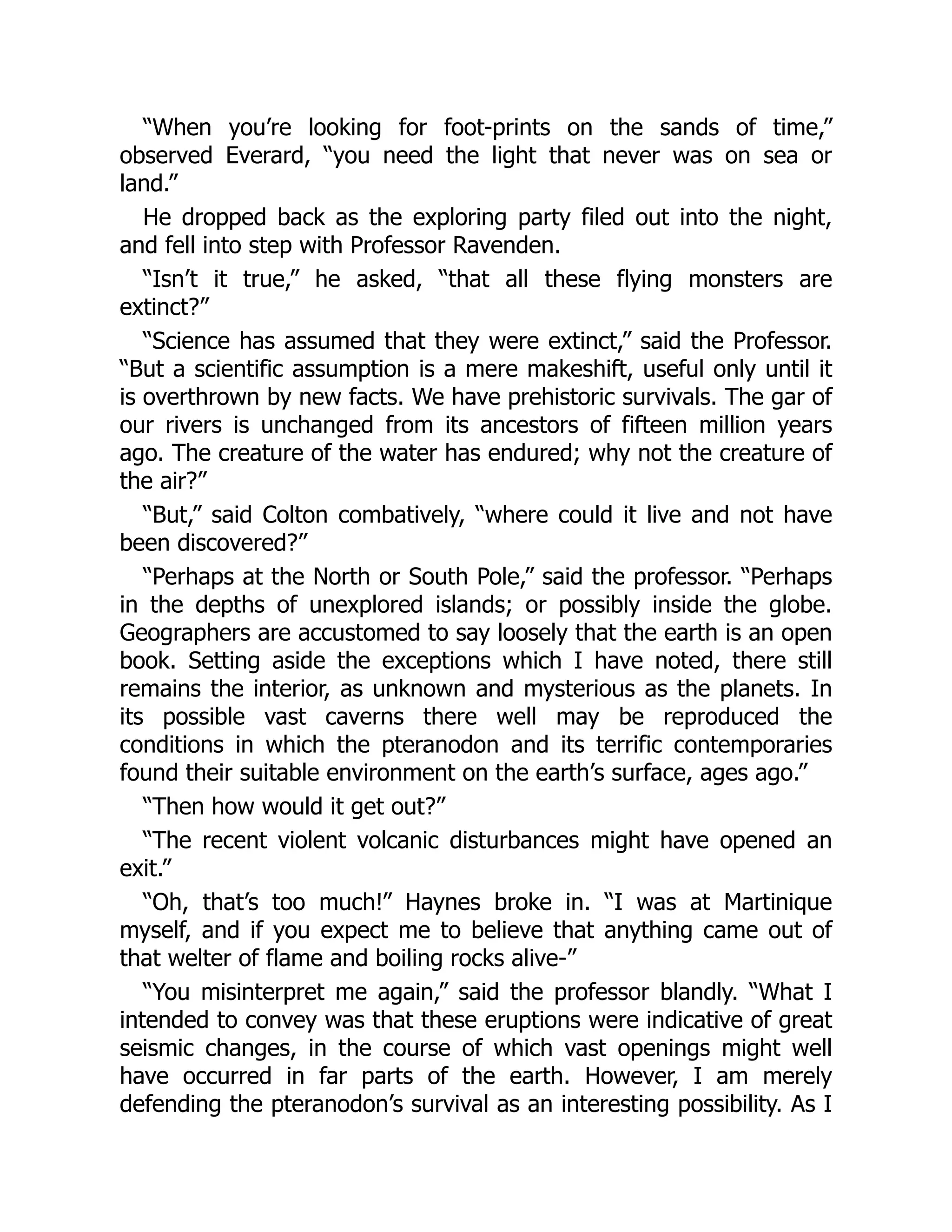 “When you’re looking for foot-prints on the sands of time,”
observed Everard, “you need the light that never was on sea or
land.”
He dropped back as the exploring party filed out into the night,
and fell into step with Professor Ravenden.
“Isn’t it true,” he asked, “that all these flying monsters are
extinct?”
“Science has assumed that they were extinct,” said the Professor.
“But a scientific assumption is a mere makeshift, useful only until it
is overthrown by new facts. We have prehistoric survivals. The gar of
our rivers is unchanged from its ancestors of fifteen million years
ago. The creature of the water has endured; why not the creature of
the air?”
“But,” said Colton combatively, “where could it live and not have
been discovered?”
“Perhaps at the North or South Pole,” said the professor. “Perhaps
in the depths of unexplored islands; or possibly inside the globe.
Geographers are accustomed to say loosely that the earth is an open
book. Setting aside the exceptions which I have noted, there still
remains the interior, as unknown and mysterious as the planets. In
its possible vast caverns there well may be reproduced the
conditions in which the pteranodon and its terrific contemporaries
found their suitable environment on the earth’s surface, ages ago.”
“Then how would it get out?”
“The recent violent volcanic disturbances might have opened an
exit.”
“Oh, that’s too much!” Haynes broke in. “I was at Martinique
myself, and if you expect me to believe that anything came out of
that welter of flame and boiling rocks alive-”
“You misinterpret me again,” said the professor blandly. “What I
intended to convey was that these eruptions were indicative of great
seismic changes, in the course of which vast openings might well
have occurred in far parts of the earth. However, I am merely
defending the pteranodon’s survival as an interesting possibility. As I
 