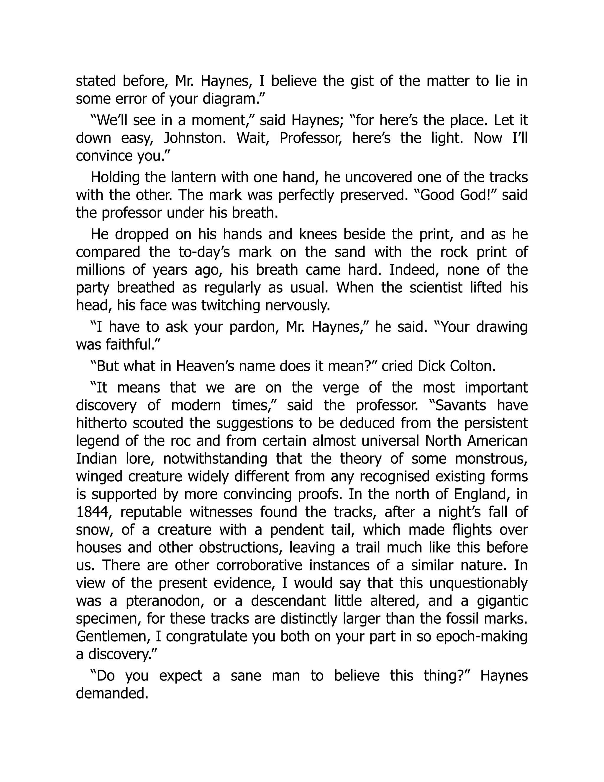 stated before, Mr. Haynes, I believe the gist of the matter to lie in
some error of your diagram.”
“We’ll see in a moment,” said Haynes; “for here’s the place. Let it
down easy, Johnston. Wait, Professor, here’s the light. Now I’ll
convince you.”
Holding the lantern with one hand, he uncovered one of the tracks
with the other. The mark was perfectly preserved. “Good God!” said
the professor under his breath.
He dropped on his hands and knees beside the print, and as he
compared the to-day’s mark on the sand with the rock print of
millions of years ago, his breath came hard. Indeed, none of the
party breathed as regularly as usual. When the scientist lifted his
head, his face was twitching nervously.
“I have to ask your pardon, Mr. Haynes,” he said. “Your drawing
was faithful.”
“But what in Heaven’s name does it mean?” cried Dick Colton.
“It means that we are on the verge of the most important
discovery of modern times,” said the professor. “Savants have
hitherto scouted the suggestions to be deduced from the persistent
legend of the roc and from certain almost universal North American
Indian lore, notwithstanding that the theory of some monstrous,
winged creature widely different from any recognised existing forms
is supported by more convincing proofs. In the north of England, in
1844, reputable witnesses found the tracks, after a night’s fall of
snow, of a creature with a pendent tail, which made flights over
houses and other obstructions, leaving a trail much like this before
us. There are other corroborative instances of a similar nature. In
view of the present evidence, I would say that this unquestionably
was a pteranodon, or a descendant little altered, and a gigantic
specimen, for these tracks are distinctly larger than the fossil marks.
Gentlemen, I congratulate you both on your part in so epoch-making
a discovery.”
“Do you expect a sane man to believe this thing?” Haynes
demanded.
 