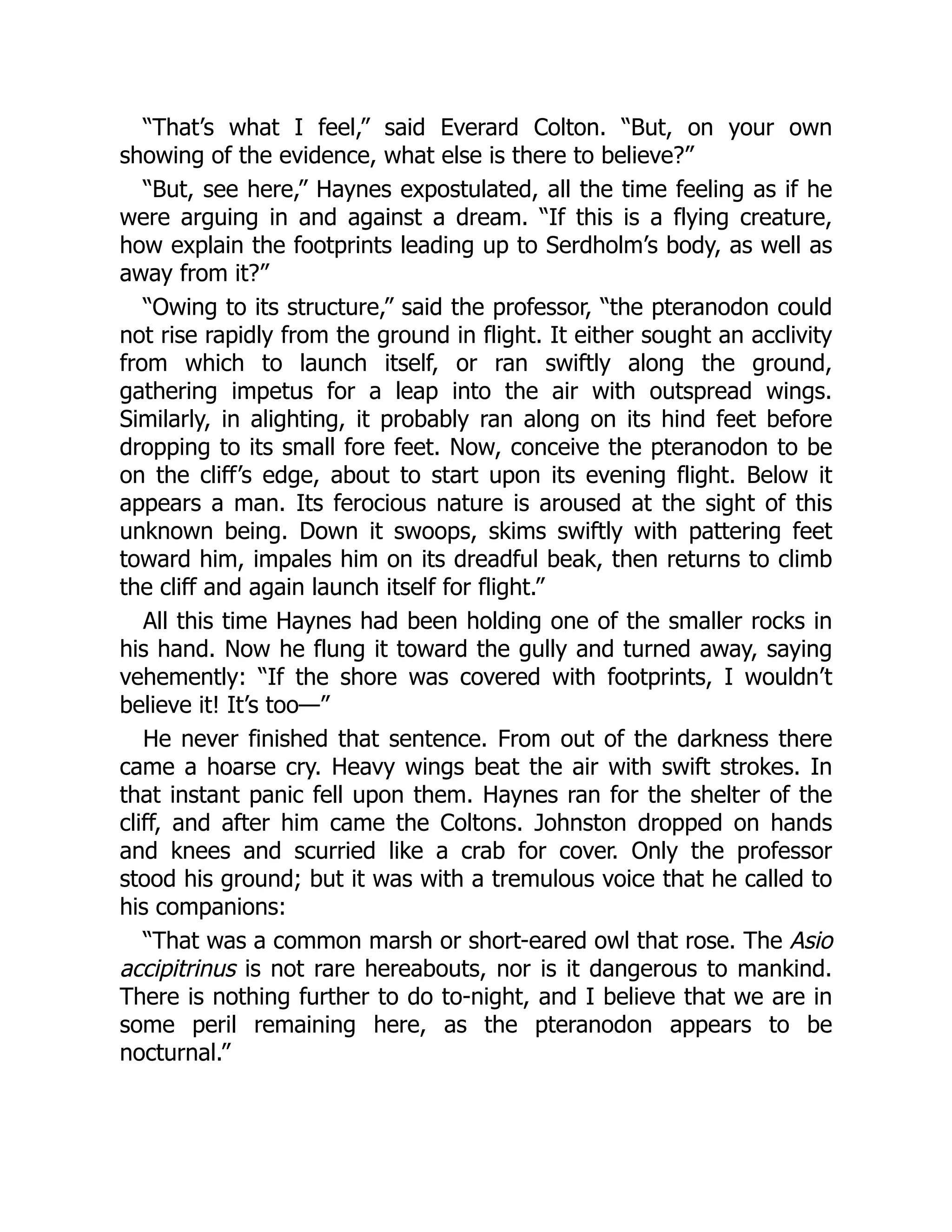 “That’s what I feel,” said Everard Colton. “But, on your own
showing of the evidence, what else is there to believe?”
“But, see here,” Haynes expostulated, all the time feeling as if he
were arguing in and against a dream. “If this is a flying creature,
how explain the footprints leading up to Serdholm’s body, as well as
away from it?”
“Owing to its structure,” said the professor, “the pteranodon could
not rise rapidly from the ground in flight. It either sought an acclivity
from which to launch itself, or ran swiftly along the ground,
gathering impetus for a leap into the air with outspread wings.
Similarly, in alighting, it probably ran along on its hind feet before
dropping to its small fore feet. Now, conceive the pteranodon to be
on the cliff’s edge, about to start upon its evening flight. Below it
appears a man. Its ferocious nature is aroused at the sight of this
unknown being. Down it swoops, skims swiftly with pattering feet
toward him, impales him on its dreadful beak, then returns to climb
the cliff and again launch itself for flight.”
All this time Haynes had been holding one of the smaller rocks in
his hand. Now he flung it toward the gully and turned away, saying
vehemently: “If the shore was covered with footprints, I wouldn’t
believe it! It’s too—”
He never finished that sentence. From out of the darkness there
came a hoarse cry. Heavy wings beat the air with swift strokes. In
that instant panic fell upon them. Haynes ran for the shelter of the
cliff, and after him came the Coltons. Johnston dropped on hands
and knees and scurried like a crab for cover. Only the professor
stood his ground; but it was with a tremulous voice that he called to
his companions:
“That was a common marsh or short-eared owl that rose. The Asio
accipitrinus is not rare hereabouts, nor is it dangerous to mankind.
There is nothing further to do to-night, and I believe that we are in
some peril remaining here, as the pteranodon appears to be
nocturnal.”
 