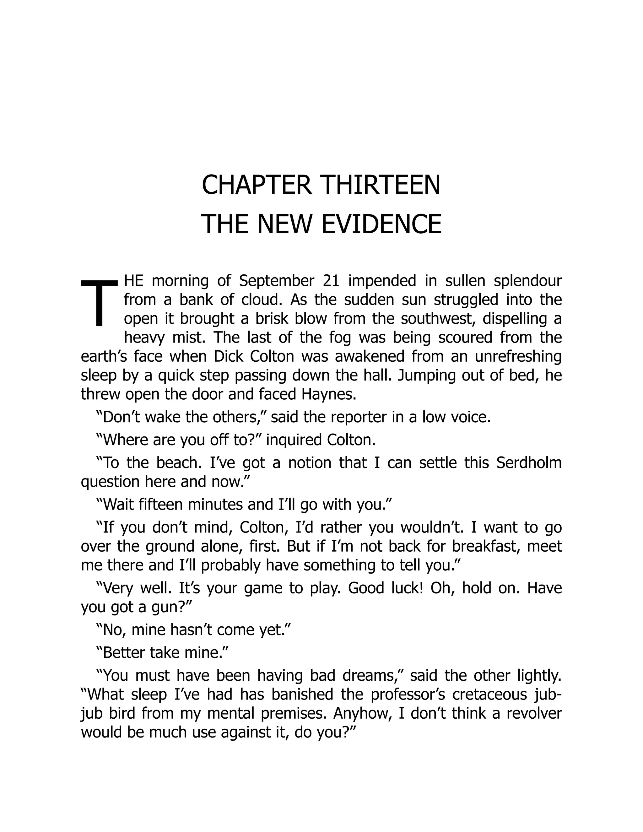 T
CHAPTER THIRTEEN
THE NEW EVIDENCE
HE morning of September 21 impended in sullen splendour
from a bank of cloud. As the sudden sun struggled into the
open it brought a brisk blow from the southwest, dispelling a
heavy mist. The last of the fog was being scoured from the
earth’s face when Dick Colton was awakened from an unrefreshing
sleep by a quick step passing down the hall. Jumping out of bed, he
threw open the door and faced Haynes.
“Don’t wake the others,” said the reporter in a low voice.
“Where are you off to?” inquired Colton.
“To the beach. I’ve got a notion that I can settle this Serdholm
question here and now.”
“Wait fifteen minutes and I’ll go with you.”
“If you don’t mind, Colton, I’d rather you wouldn’t. I want to go
over the ground alone, first. But if I’m not back for breakfast, meet
me there and I’ll probably have something to tell you.”
“Very well. It’s your game to play. Good luck! Oh, hold on. Have
you got a gun?”
“No, mine hasn’t come yet.”
“Better take mine.”
“You must have been having bad dreams,” said the other lightly.
“What sleep I’ve had has banished the professor’s cretaceous jub-
jub bird from my mental premises. Anyhow, I don’t think a revolver
would be much use against it, do you?”
 