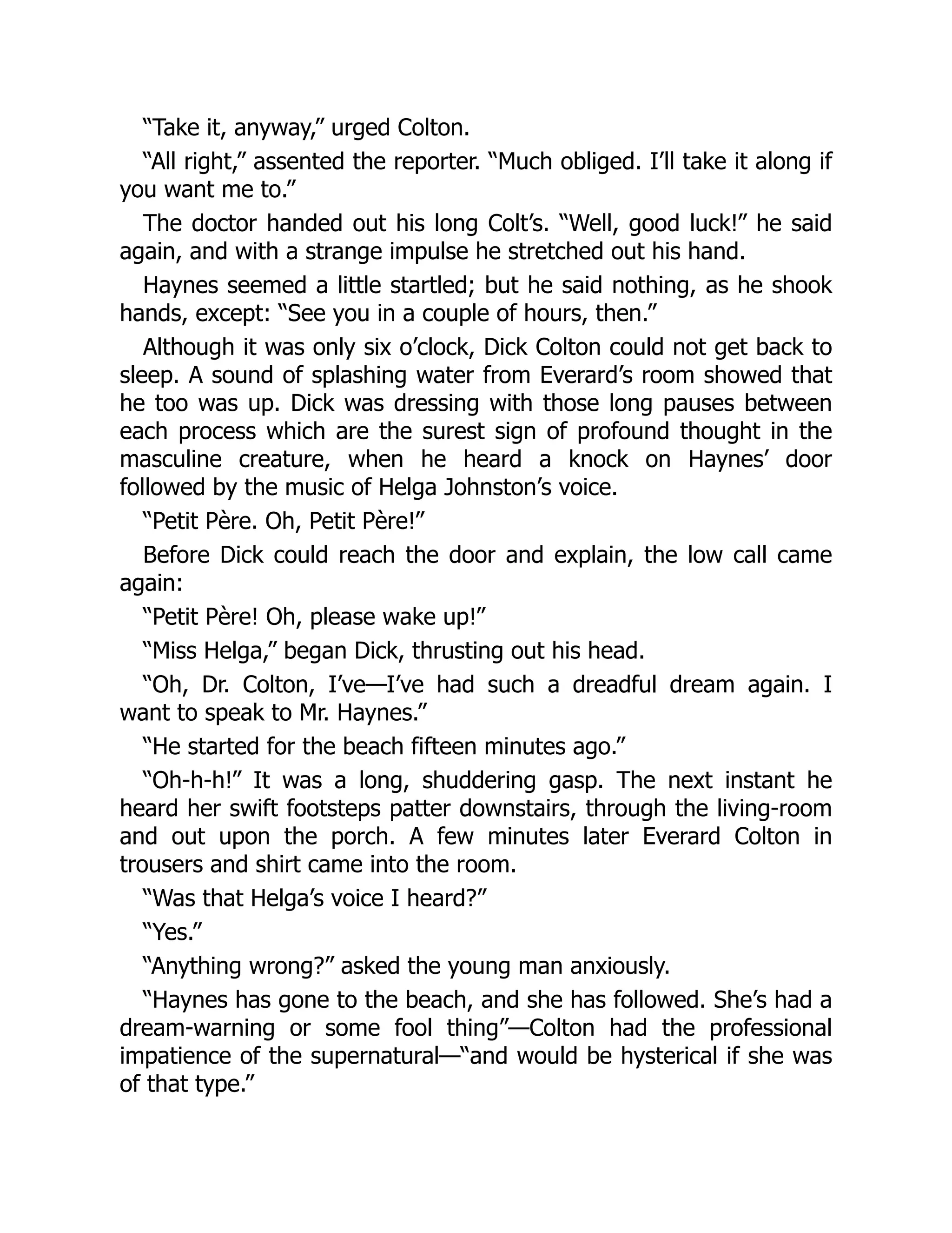 “Take it, anyway,” urged Colton.
“All right,” assented the reporter. “Much obliged. I’ll take it along if
you want me to.”
The doctor handed out his long Colt’s. “Well, good luck!” he said
again, and with a strange impulse he stretched out his hand.
Haynes seemed a little startled; but he said nothing, as he shook
hands, except: “See you in a couple of hours, then.”
Although it was only six o’clock, Dick Colton could not get back to
sleep. A sound of splashing water from Everard’s room showed that
he too was up. Dick was dressing with those long pauses between
each process which are the surest sign of profound thought in the
masculine creature, when he heard a knock on Haynes’ door
followed by the music of Helga Johnston’s voice.
“Petit Père. Oh, Petit Père!”
Before Dick could reach the door and explain, the low call came
again:
“Petit Père! Oh, please wake up!”
“Miss Helga,” began Dick, thrusting out his head.
“Oh, Dr. Colton, I’ve—I’ve had such a dreadful dream again. I
want to speak to Mr. Haynes.”
“He started for the beach fifteen minutes ago.”
“Oh-h-h!” It was a long, shuddering gasp. The next instant he
heard her swift footsteps patter downstairs, through the living-room
and out upon the porch. A few minutes later Everard Colton in
trousers and shirt came into the room.
“Was that Helga’s voice I heard?”
“Yes.”
“Anything wrong?” asked the young man anxiously.
“Haynes has gone to the beach, and she has followed. She’s had a
dream-warning or some fool thing”—Colton had the professional
impatience of the supernatural—“and would be hysterical if she was
of that type.”
 