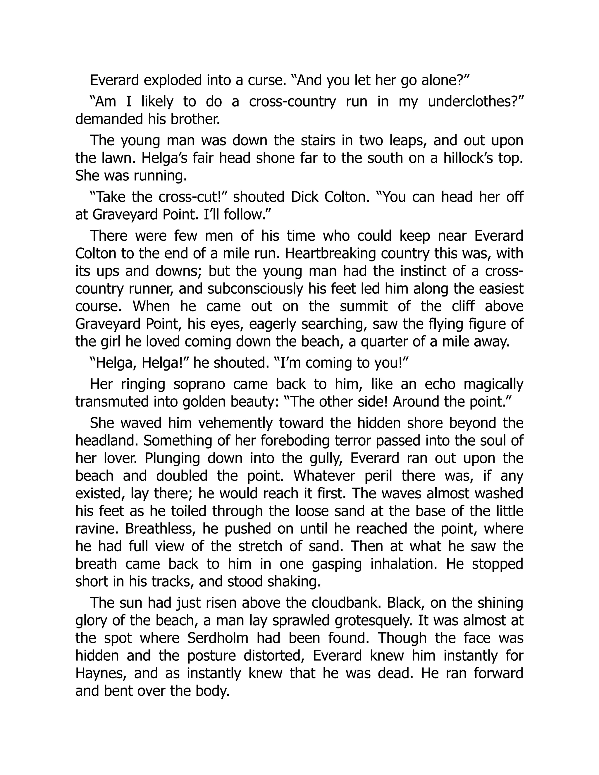 Everard exploded into a curse. “And you let her go alone?”
“Am I likely to do a cross-country run in my underclothes?”
demanded his brother.
The young man was down the stairs in two leaps, and out upon
the lawn. Helga’s fair head shone far to the south on a hillock’s top.
She was running.
“Take the cross-cut!” shouted Dick Colton. “You can head her off
at Graveyard Point. I’ll follow.”
There were few men of his time who could keep near Everard
Colton to the end of a mile run. Heartbreaking country this was, with
its ups and downs; but the young man had the instinct of a cross-
country runner, and subconsciously his feet led him along the easiest
course. When he came out on the summit of the cliff above
Graveyard Point, his eyes, eagerly searching, saw the flying figure of
the girl he loved coming down the beach, a quarter of a mile away.
“Helga, Helga!” he shouted. “I’m coming to you!”
Her ringing soprano came back to him, like an echo magically
transmuted into golden beauty: “The other side! Around the point.”
She waved him vehemently toward the hidden shore beyond the
headland. Something of her foreboding terror passed into the soul of
her lover. Plunging down into the gully, Everard ran out upon the
beach and doubled the point. Whatever peril there was, if any
existed, lay there; he would reach it first. The waves almost washed
his feet as he toiled through the loose sand at the base of the little
ravine. Breathless, he pushed on until he reached the point, where
he had full view of the stretch of sand. Then at what he saw the
breath came back to him in one gasping inhalation. He stopped
short in his tracks, and stood shaking.
The sun had just risen above the cloudbank. Black, on the shining
glory of the beach, a man lay sprawled grotesquely. It was almost at
the spot where Serdholm had been found. Though the face was
hidden and the posture distorted, Everard knew him instantly for
Haynes, and as instantly knew that he was dead. He ran forward
and bent over the body.
 