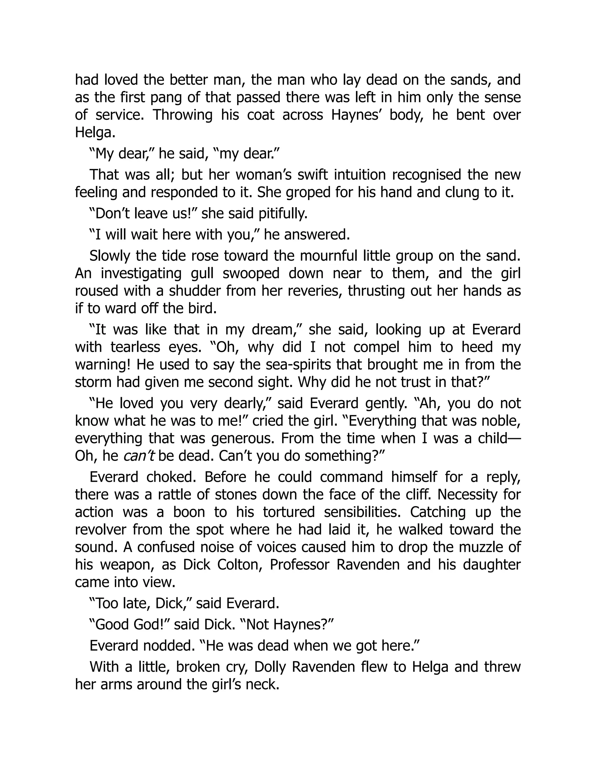 had loved the better man, the man who lay dead on the sands, and
as the first pang of that passed there was left in him only the sense
of service. Throwing his coat across Haynes’ body, he bent over
Helga.
“My dear,” he said, “my dear.”
That was all; but her woman’s swift intuition recognised the new
feeling and responded to it. She groped for his hand and clung to it.
“Don’t leave us!” she said pitifully.
“I will wait here with you,” he answered.
Slowly the tide rose toward the mournful little group on the sand.
An investigating gull swooped down near to them, and the girl
roused with a shudder from her reveries, thrusting out her hands as
if to ward off the bird.
“It was like that in my dream,” she said, looking up at Everard
with tearless eyes. “Oh, why did I not compel him to heed my
warning! He used to say the sea-spirits that brought me in from the
storm had given me second sight. Why did he not trust in that?”
“He loved you very dearly,” said Everard gently. “Ah, you do not
know what he was to me!” cried the girl. “Everything that was noble,
everything that was generous. From the time when I was a child—
Oh, he can’t be dead. Can’t you do something?”
Everard choked. Before he could command himself for a reply,
there was a rattle of stones down the face of the cliff. Necessity for
action was a boon to his tortured sensibilities. Catching up the
revolver from the spot where he had laid it, he walked toward the
sound. A confused noise of voices caused him to drop the muzzle of
his weapon, as Dick Colton, Professor Ravenden and his daughter
came into view.
“Too late, Dick,” said Everard.
“Good God!” said Dick. “Not Haynes?”
Everard nodded. “He was dead when we got here.”
With a little, broken cry, Dolly Ravenden flew to Helga and threw
her arms around the girl’s neck.
 