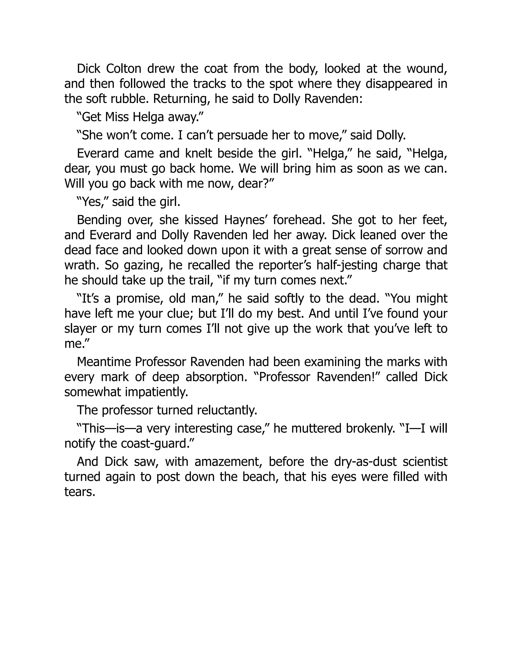Dick Colton drew the coat from the body, looked at the wound,
and then followed the tracks to the spot where they disappeared in
the soft rubble. Returning, he said to Dolly Ravenden:
“Get Miss Helga away.”
“She won’t come. I can’t persuade her to move,” said Dolly.
Everard came and knelt beside the girl. “Helga,” he said, “Helga,
dear, you must go back home. We will bring him as soon as we can.
Will you go back with me now, dear?”
“Yes,” said the girl.
Bending over, she kissed Haynes’ forehead. She got to her feet,
and Everard and Dolly Ravenden led her away. Dick leaned over the
dead face and looked down upon it with a great sense of sorrow and
wrath. So gazing, he recalled the reporter’s half-jesting charge that
he should take up the trail, “if my turn comes next.”
“It’s a promise, old man,” he said softly to the dead. “You might
have left me your clue; but I’ll do my best. And until I’ve found your
slayer or my turn comes I’ll not give up the work that you’ve left to
me.”
Meantime Professor Ravenden had been examining the marks with
every mark of deep absorption. “Professor Ravenden!” called Dick
somewhat impatiently.
The professor turned reluctantly.
“This—is—a very interesting case,” he muttered brokenly. “I—I will
notify the coast-guard.”
And Dick saw, with amazement, before the dry-as-dust scientist
turned again to post down the beach, that his eyes were filled with
tears.
 