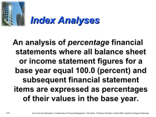 Index Analyses
An analysis of percentage financial
statements where all balance sheet
or income statement figures for a
base year equal 100.0 (percent) and
subsequent financial statement
items are expressed as percentages
of their values in the base year.
6.67

Van Horne and Wachowicz, Fundamentals of Financial Management, 13th edition. © Pearson Education Limited 2009. Created by Gregory Kuhlemeyer.

 