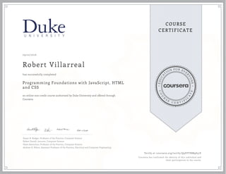 EDUCA
T
ION FOR EVE
R
YONE
CO
U
R
S
E
C E R T I F
I
C
A
TE
COURSE
CERTIFICATE
09/22/2016
Robert Villarreal
Programming Foundations with JavaScript, HTML
and CSS
an online non-credit course authorized by Duke University and offered through
Coursera
has successfully completed
Susan H. Rodger, Professor of the Practice, Computer Science
Robert Duvall, Lecturer, Computer Science
Owen Astrachan, Professor of the Practice, Computer Science
Andrew D. Hilton, Assistant Professor of the Practice, Electrical and Computer Engineering
Verify at coursera.org/verify/Q9SVYNM9857E
Coursera has confirmed the identity of this individual and
their participation in the course.
 