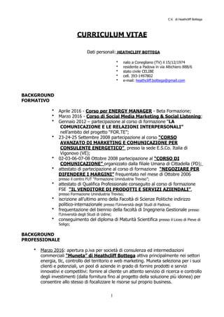 C.V. di Heathcliff Bottega
CURRICULUM VITAE
Dati personali: HEATHCLIFF BOTTEGA
• nato a Conegliano (TV) il 15/12/1974
• residente a Padova in via Altichiero 88B/6
• stato civile CELIBE
• cell. 393-1497802
• e-mail: heathcliff.bottega@gmail.com
BACKGROUND
FORMATIVO
• Aprile 2016 - Corso per ENERGY MANAGER - Beta Formazione;
• Marzo 2016 - Corso di Social Media Marketing & Social Listening;
• Gennaio 2012 – partecipazione al corso di formazione “LA
COMUNICAZIONE E LE RELAZIONI INTERPERSONALI”
nell’ambito del progetto “FOR.TE”;
• 23-24-25 Settembre 2008 partecipazione al corso “CORSO
AVANZATO DI MARKETING E COMUNICAZIONE PER
CONSULENTE ENERGETICO” presso la sede E.S.Co. Italia di
Vigonovo (VE);
• 02-03-06-07-08 Ottobre 2008 partecipazione al “CORSO DI
COMUNICAZIONE” organizzato dalla filiale Umana di Cittadella (PD);
• attestato di partecipazione al corso di formazione “NEGOZIARE PER
DIFENDERE I MARGINI” frequentato nel mese di Ottobre 2006
presso il centro FUT “Formazione Unindustria Treviso”;
• attestato di Qualifica Professionale conseguito al corso di formazione
FSE “IL VENDITORE DI PRODOTTI E SERVIZI AZIENDALI”,
presso Formazione Unindustria Treviso;
• iscrizione all’ultimo anno della Facoltà di Scienze Politiche indirizzo
politico-internazionale presso l’Università degli Studi di Padova;
• frequentazione del biennio della facoltà di Ingegneria Gestionale presso
l’Università degli Studi di Udine;
• conseguimento del diploma di Maturità Scientifica presso il Liceo di Pieve di
Soligo;
BACKGROUND
PROFESSIONALE
• Marzo 2016: apertura p.iva per società di consulenza ed intermediazioni
commerciali “Muneta” di Heathcliff Bottega attiva principalmente nei settori
energia, tlc, controllo del territorio e web marketing. Muneta seleziona per i suoi
clienti e potenziali, un pool di aziende in grado di fornire prodotti e servizi
innovativi e competitivi: fornire al cliente un attento servizio di ricerca e controllo
degli investimenti (dalla fornitura fino al progetto della soluzione più idonea) per
consentire allo stesso di focalizzare le risorse sul proprio business.
!1
 