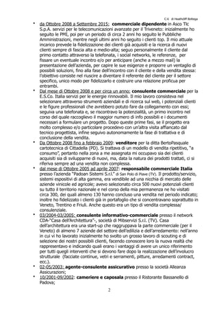 C.V. di Heathcliff Bottega
• da Ottobre 2008 a Settembre 2015: commerciale dipendente in Asco Tlc
S.p.A. servizi per le telecomunicazioni avanzate per il Triveneto: inizialmente ho
seguito le PMI, poi per un periodo di circa 2 anni ho seguito le Pubbliche
Amministrazioni, mentre negli ultimi anni ho seguito i clienti top. Il mio attuale
incarico prevede la fidelizzazione dei clienti già acquisiti e la ricerca di nuovi
clienti sempre di fascia alta e medio-alta; seguo personalmente il cliente dal
primo contatto attraverso la telefonata, i social networks, le referenze, per
fissare un eventuale incontro e/o per anticipare (anche a mezzo mail) la
presentazione dell’azienda, per capire le sue esigenze e proporre un ventaglio di
possibili soluzioni, fino alla fase dell’incontro con il cliente e della vendita stessa:
l’obiettivo consiste nel riuscire a diventare il referente del cliente per il settore
specifico, unico modo per fidelizzarlo e costruire una relazione proficua per
entrambi.
• Dal mese di Ottobre 2008 e per circa un anno: consulente commerciale per la
E.S.Co. Italia servizi per le energie rinnovabili. Il mio lavoro consisteva nel
selezionare attraverso strumenti aziendali e di ricerca sul web, i potenziali clienti
e le figure professionali che avrebbero potuto fare da collegamento con essi;
seguiva una telefonata e, se riscontravo la potenzialità, un primo incontro nel
corso del quale raccoglievo il maggior numero di info possibili e i documenti
necessari a formulare un progetto. Dopo queste prime fasi, se il progetto era
molto complesso e/o particolare procedevo con un’altra visita affiancato dal
tecnico progettista, infine seguivo autonomamente la fase di trattativa e di
conclusione della vendita.
• Da Ottobre 2008 fino a febbraio 2009: venditore per la ditta BertoPasquale
cartotecnica di Cittadella (PD). Si trattava di un modello di vendita ripetitivo, “a
consumo”, pertanto nella zona a me assegnata mi occupavo sia dei clienti
acquisiti sia di svilupparne di nuovi, ma, data la natura dei prodotti trattati, ci si
riferiva sempre ad una vendita non complessa.
• dal mese di Ottobre 2005 ad aprile 2007: responsabile commerciale Italia
presso l’azienda “Padoan Sistemi S.r.l.” di San Polo di Piave (TV). Il prodotto/servizio,
sistemi espositivi di alta gamma, era vendibile ad una nicchia di mercato delle
aziende vinicole ed agricole; avevo selezionato circa 500 nuovi potenziali clienti
su tutto il territorio nazionale e nel corso della mia permanenza ne ho visitati
circa 300, dei quali almeno 130 hanno concluso una vendita nel periodo indicato;
inoltre ho fidelizzato i clienti già in portafoglio che si concentravano soprattutto in
Veneto, Trentino e Friuli. Anche questo era un tipo di vendita complessa/
consulenziale.
• 03/2004-03/2005: consulente informativo-commerciale presso il network
CDA-“Casa dell’Architettura”-, società di Mibservizi S.r.l. (TV). Casa
dell’architettura era una start-up che raggruppava la parte commerciale (per il
Veneto) di almeno 7 aziende del settore dell’edilizia e dell’arredamento: nell’anno
in cui vi ho lavorato inizialmente ho svolto un grosso lavoro di scouting e di
selezione dei nostri possibili clienti, facendo conoscere loro la nuova realtà che
rappresentavo e indicando quali erano i vantaggi di avere un unico riferimento
per tutti quegli interventi che si devono fare dopo la realizzazione dell’involucro
strutturale (facciate continue, vetri e serramenti, pitture, arredamenti contract,
ecc.).
• 02-05/2003: agente-consulente assicurativo presso la società Alleanza
Assicurazioni;
• 10/2001-09/2002: cameriere e caposala presso il Ristorante Bassanello di
Padova;
!2
 