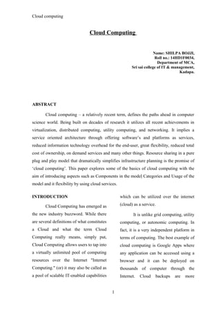 Cloud computing
Cloud Computing
Name: SHILPA BOJJI,
Roll no.: 14HD1F0034,
Department of MCA,
Sri sai college of IT & management,
Kadapa.
ABSTRACT
Cloud computing – a relatively recent term, defines the paths ahead in computer
science world. Being built on decades of research it utilizes all recent achievements in
virtualization, distributed computing, utility computing, and networking. It implies a
service oriented architecture through offering software’s and platforms as services,
reduced information technology overhead for the end-user, great flexibility, reduced total
cost of ownership, on demand services and many other things. Resource sharing in a pure
plug and play model that dramatically simplifies infrastructure planning is the promise of
‘cloud computing’. This paper explores some of the basics of cloud computing with the
aim of introducing aspects such as Components in the model Categories and Usage of the
model and it flexibility by using cloud services.
INTRODUCTION
Cloud Computing has emerged as
the new industry buzzword. While there
are several definitions of what constitutes
a Cloud and what the term Cloud
Computing really means, simply put,
Cloud Computing allows users to tap into
a virtually unlimited pool of computing
resources over the Internet "Internet
Computing." (or) it may also be called as
a pool of scalable IT-enabled capabilities
which can be utilized over the internet
(cloud) as a service.
It is unlike grid computing, utility
computing, or autonomic computing. In
fact, it is a very independent platform in
terms of computing. The best example of
cloud computing is Google Apps where
any application can be accessed using a
browser and it can be deployed on
thousands of computer through the
Internet. Cloud backups are more
1
 