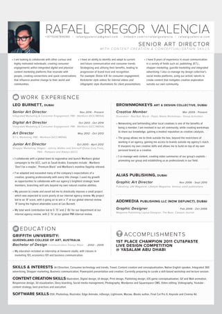 +97150878 4080 | rafaelgvalencia @ gmail.com | linkedin.com / in /rafaelgvalencia | rafaelgvalencia.com
RAFAEL GREGOR VALENCIA
SENIOR ART DIRECTOR
WITH CONTENT CREATION & CONCEPTUALISATION SKILLS
•	I am looking to collaborate with other curious and
highly motivated individuals; creating consumer
engagements within integrated digital and physical
content marketing platforms that resonate with
people, creating connections and spark conversations
that influence positive change to their world and
communities.
•	I have an ability to identify and adapt to current
and future communication and consumer trends.
Strategising and utilising their benefits, leading to
progression of brand trust and recognition.
For example: Drone V.R. for consumer engagement,
Kickstarter style videos for internal videos and
infographic style illustrations for client presentations.
•	I have 9 years of experience in visual communication
in a variety of fields such as: publishing, B.T.L.,
shopper marketing, guerilla marketing and integrated
advertising. I also co-manage my design collective’s
social media platforms; using our artistic talents to
create content that instigates creative exploration
outside our own community.
SKILLS & INTERESTS Art Direction, Consumer technology and trends, Travel, Content creation and conceptualisation, Native English speaker, Integrated 360
advertising, Shopper marketing, Business communication, Powerpoint presentation and creation. Currently preparing to curate a skill-based workshop and lecture session.
CONTENT CREATION SKILLS Illustration, Digital design, UI design, Print design, Publishing design, iOS game conceptualisation, Gif and Web animation,
Responsive design, 3d visualization, Story boarding, Social media management, Photography, Wordpress and Squarespace CMS, Video editing, Videography, Youtube -
content strategy, best practices and execution.
SOFTWARE SKILLS OSX, Photoshop, Illustrator, Edge Animate, inDesign, Lightroom, Macaw, iBooks author, Final Cut Pro X, Keynote and Cinema 4d.
WORK EXPERIENCE
BROWNMONKEYS ART & DESIGN COLLECTIVE, DUBAI
Creative Member	 Mar 2009 - Present	
Illustration - Red Bull, Mural - Pepsi, Wasta Workshops - Group Activation
•	Networking and befriending other local creatives is one of the benefits of
being a member. I am involved in our art community, while creating workshops
to share our knowledge, gaining a modest reputation as creative catalysts.
•	The group allows me to think outside the box, beyond the restrictions of
working in an agency, gaining me access to brands outside my agency’s reach.
It sharpens my own creative skills and allows me to build on top of my own
personal brand as a creative.
•	I co-manage web content, creating video summaries of our group’s exploits -
promoting our group and establishing us as professionals in our field.
ALIAS PUBLISHING, DUBAI	
Graphic Art Director	 Nov 2006 - Sept 2010	
Publishing: UNI Magazine, Lifestyle Magazine, Various small publications
ADDMEDIA PUBLISHING LLC (NOW DEFUNCT), DUBAI
Graphic Designer	 Feb 2006 - Oct 2006	
Magazine Publishing Layout Designer: The Buzz, Campus Journal
•	I collaborate with a global team to regionalise and launch Marlboro global
campaigns to the GCC, such as Saudi Arabia. Examples include : Marlboro
‘Don’t be a maybe’, ‘Premium Black’ and Marlboro’s mainline flagship rebrand.
•	I‘ve adapted and exceeded many of the company’s expectations of a
creative, growing professionally with every title change. I used my growth
as opportunities to collaborate with our agency’s brightest strategic team
members, branching skill sets beyond my own natural creative abilities.
•	My passion to create and excell led me to drastically improve a small project
which was expected to score poorly at our internal agency review. My project
led to an ‘8’ score, with it going on to win a ‘7’ at our global internal review.
‘8’ being the highest attainable score at Leo Burnett.
•	My total work contribution led to 5 ‘7s’ and 2 ‘8s’ for our department at our
internal agency review, with 2 ‘7s’ at our global PMI internal review.
LEO BURNETT, DUBAI	
Senior Art Director 	 Nov 2014 - Present	
Integrated Marketing & Consumer Engagement: PMI - Marlboro (GCC/MENA)
Digital Art Director 	 Oct 2013 - Oct 2014	
Integrated Marketing & Consumer Engagement: PMI - Marlboro (GCC/MENA)
Art Director 	 	 May 2012 - Oct 2013	
B.T.L. Marketing: PMI - Marlboro (GCC/MENA)
Junior Art Director 	 Oct 2010 - April 2012	
Shopper Marketing: Diageo - Johnny Walker and Smirnoff (Dubai Duty Free),
P&G - Pampers and Always (GCC)
GRIFFITH UNIVERSITY:	
QUEENSLAND COLLEGE OF ART, AUSTRALIA
Bachelor of Design Communication Design Major	 2002 - 2006	
•	My education included an internship at liveworm studio, with classes in
marketing 101, economics 101 and business communication.
EDUCATION
ACCOMPLISHMENTS
1ST PLACE CHAMPION 2011 CUT&PASTE
LIVE DESIGN COMPETITION
@ YASALAM ABU DHABI
 