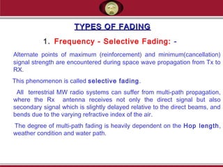 TYPES OF FADINGTYPES OF FADING
1. Frequency - Selective Fading: -
Alternate points of maximum (reinforcement) and minimum(cancellation)
signal strength are encountered during space wave propagation from Tx to
RX.
This phenomenon is called selective fading.
All terrestrial MW radio systems can suffer from multi-path propagation,
where the Rx antenna receives not only the direct signal but also
secondary signal which is slightly delayed relative to the direct beams, and
bends due to the varying refractive index of the air.
The degree of multi-path fading is heavily dependent on the Hop length,
weather condition and water path.
 