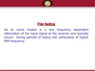 Flat fadingFlat fading
As its name implies is a non frequency dependent
attenuation of the input signal at the receiver and typically
occurs during periods of heavy rain particularly at higher
MW frequency
 