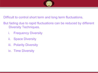 Difficult to control short term and long term fluctuations.
But fading due to rapid fluctuations can be reduced by different
Diversity Techniques.
i. Frequency Diversity
ii. Space Diversity
iii. Polarity Diversity
iv. Time Diversity
 