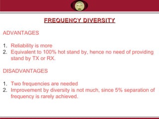 FREQUENCY DIVERSITYFREQUENCY DIVERSITY
ADVANTAGES
1. Reliability is more
2. Equivalent to 100% hot stand by, hence no need of providing
stand by TX or RX.
DISADVANTAGES
1. Two frequencies are needed
2. Improvement by diversity is not much, since 5% separation of
frequency is rarely achieved.
 