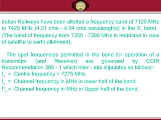 Indian Railways have been allotted a frequency band of 7125 MHz
to 7425 MHz (4.21 cms - 4.04 cms wavelengths) in the Xc band.
(The band of frequency from 7250 - 7300 MHz is restricted in view
of satellite to earth allotment).
The spot frequencies permitted in the band for operation of a
transmitter (and Receiver) are governed by CCIR
Recommendation 385 - 1 which inter - alia stipulates as follows:-
fo
= Centre frequency = 7275 MHz
fn
= Channel frequency in MHz in lower half of the band
f1
n
= Channel frequency in MHz in Upper half of the band.
 