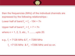 then the frequencies (MHz) of the individual channels are
expressed by the following relationships:-
Lower half of band fn
= fo
- 154 + 7n
Upper half of band f’
n
= fo
+ 7 + 7n
where n = 1, 2, 3, etc., 1 .........upto 20.
e.g., f1
= 7128 MHz & f’
1
= 7289 MHz
f2
=7135 MHz & f’2
=7296 MHz and so on.
 