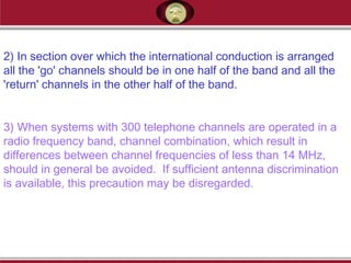 2) In section over which the international conduction is arranged
all the 'go' channels should be in one half of the band and all the
'return' channels in the other half of the band.
3) When systems with 300 telephone channels are operated in a
radio frequency band, channel combination, which result in
differences between channel frequencies of less than 14 MHz,
should in general be avoided. If sufficient antenna discrimination
is available, this precaution may be disregarded.
 