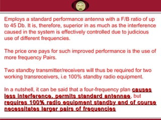 Employs a standard performance antenna with a F/B ratio of up
to 45 Db. It is, therefore, superior in as much as the interference
caused in the system is effectively controlled due to judicious
use of different frequencies.
The price one pays for such improved performance is the use of
more frequency Pairs.
Two standby transmitter/receivers will thus be required for two
working transreceivers, i.e 100% standby radio equipment.
In a nutshell, it can be said that a four-frequency plan causescauses
less interference, permits standard antennaeless interference, permits standard antennae, but
requires 100% radio equipment standby and of courserequires 100% radio equipment standby and of course
necessitates larger pairs of frequenciesnecessitates larger pairs of frequencies
 