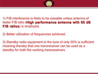 1) F/B interference is likely to be sizeable unless antenna of
better F/B ratio (High performance antenna with 65 dBHigh performance antenna with 65 dB
F/B ratiosF/B ratios) is employed.
2) Better utilization of frequencies achieved.
3) Standby radio equipment to the tune of only 50% is sufficient
meaning thereby that one transreceiver can be used as a
standby for both the working transreceivers
 