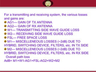 For a transmitting and receiving system, the various losses
and gains are:
AG1--- GAIN OF TX ANTENNA
AG2--- GAIN OF RX ANTENNA
W1--- TRANSMITTING SIDE WAVE GUIDE LOSS
W2--- RECEIVING SIDE WAVE GUIDE LOSS
FSL--- FREE SPACE LOSS
M1--- MISCELLENEOUS LOSSES (~2dB) DUE TO
HYBRID, SWITCHING DEVICE, FILTERS, etc. IN TX SIDE
M2--- MISCELLENEOUS LOSSES (~2dB) DUE TO
HYBRID, SWITCHING DEVICE, FILTERS, etc. IN RX SIDE
Overall path loss
AdB= M1+W1-AG1+FSL-AG2+W2+M2
 