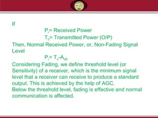If
Pr= Received Power
T0= Transmitted Power (O/P)
Then, Normal Received Power, or, Non-Fading Signal
Level
Pr= To-AdB
Considering Fading, we define threshold level (or
Sensitivity) of a receiver, which is the minimum signal
level that a receiver can receive to produce a standard
output. This is achieved by the help of AGC.
Below the threshold level, fading is effective and normal
communication is affected.
 