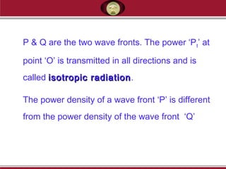 P & Q are the two wave fronts. The power ‘Pt’ at
point ‘O’ is transmitted in all directions and is
called isotropic radiationisotropic radiation.
The power density of a wave front ‘P’ is different
from the power density of the wave front ‘Q’
 