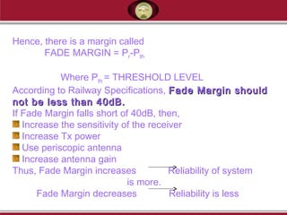Hence, there is a margin called
FADE MARGIN = Pr-Pth
Where Pth = THRESHOLD LEVEL
According to Railway Specifications, Fade Margin shouldFade Margin should
not be less than 40dB.not be less than 40dB.
If Fade Margin falls short of 40dB, then,
Increase the sensitivity of the receiver
Increase Tx power
Use periscopic antenna
Increase antenna gain
Thus, Fade Margin increases Reliability of system
is more.
Fade Margin decreases Reliability is less
 