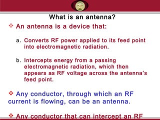 What is an antenna?
 An antenna is a device that:
a. Converts RF power applied to its feed point
into electromagnetic radiation.
b. Intercepts energy from a passing
electromagnetic radiation, which then
appears as RF voltage across the antenna’s
feed point.
 Any conductor, through which an RF
current is flowing, can be an antenna.
 Any conductor that can intercept an RF
 
