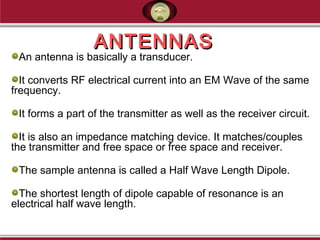 ANTENNASANTENNAS
An antenna is basically a transducer.
It converts RF electrical current into an EM Wave of the same
frequency.
It forms a part of the transmitter as well as the receiver circuit.
It is also an impedance matching device. It matches/couples
the transmitter and free space or free space and receiver.
The sample antenna is called a Half Wave Length Dipole.
The shortest length of dipole capable of resonance is an
electrical half wave length.
 