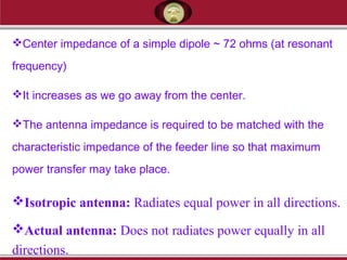 Center impedance of a simple dipole ~ 72 ohms (at resonant
frequency)
It increases as we go away from the center.
The antenna impedance is required to be matched with the
characteristic impedance of the feeder line so that maximum
power transfer may take place.
Isotropic antenna: Radiates equal power in all directions.
Actual antenna: Does not radiates power equally in all
directions.
 