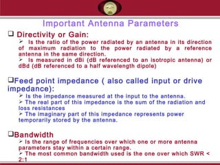 Important Antenna Parameters
 Directivity or Gain:
 Is the ratio of the power radiated by an antenna in its direction
of maximum radiation to the power radiated by a reference
antenna in the same direction.
 Is measured in dBi (dB referenced to an isotropic antenna) or
dBd (dB referenced to a half wavelength dipole)
Feed point impedance ( also called input or drive
impedance):
 Is the impedance measured at the input to the antenna.
 The real part of this impedance is the sum of the radiation and
loss resistances
 The imaginary part of this impedance represents power
temporarily stored by the antenna.
Bandwidth
 Is the range of frequencies over which one or more antenna
parameters stay within a certain range.
 The most common bandwidth used is the one over which SWR <
2:1
 