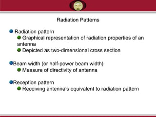 Radiation pattern
Graphical representation of radiation properties of an
antenna
Depicted as two-dimensional cross section
Beam width (or half-power beam width)
Measure of directivity of antenna
Reception pattern
Receiving antenna’s equivalent to radiation pattern
Radiation Patterns
 