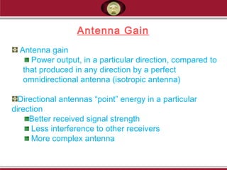 Antenna gain
Power output, in a particular direction, compared to
that produced in any direction by a perfect
omnidirectional antenna (isotropic antenna)
Directional antennas “point” energy in a particular
direction
Better received signal strength
Less interference to other receivers
More complex antenna
Antenna Gain
 
